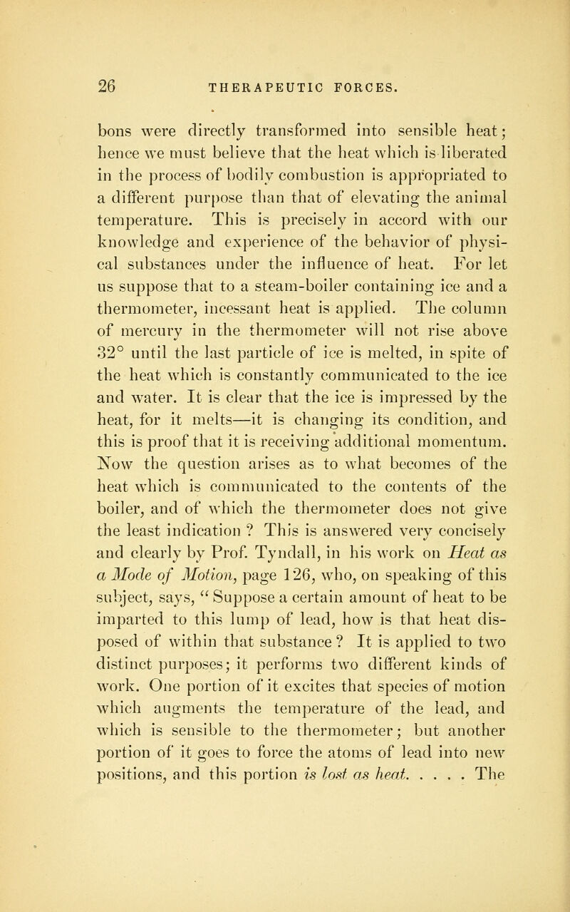 bons were directly transformed Into sensible heat; hence we must believe that the heat which is liberated in the process of bodily combustion is appropriated to a different purpose than that of elevating the animal temperature. This is precisely in accord with our knowledge and experience of the behavior of physi- cal substances under the influence of heat. For let us suppose that to a steam-boiler containing ice and a thermometer, incessant heat is applied. The column of mercury in the thermometer will not rise above 32° until the last particle of ice is melted, in spite of the heat which is constantly communicated to the ice and water. It is clear that the ice is impressed by the heat, for it melts—it is changing its condition, and this is proof that it is receiving additional momentum. 'Now the question arises as to what becomes of the heat which is communicated to the contents of the boiler, and of which the thermometer does not give the least indication ? This is answered very concisely and clearly by Prof. Tyndall, in his work on Heat as a Mode of Motion, page 126, who, on speaking of this subject, says,  Suppose a certain amount of heat to be imparted to this lump of lead, how is that heat dis- posed of within that substance ? It is applied to two distinct purposes; it performs two different kinds of work. One portion of it excites that species of motion which augments the temperature of the lead, and which is sensible to the thermometer; but another portion of it goes to force the atoms of lead into new positions, and this portion is lost as heat The