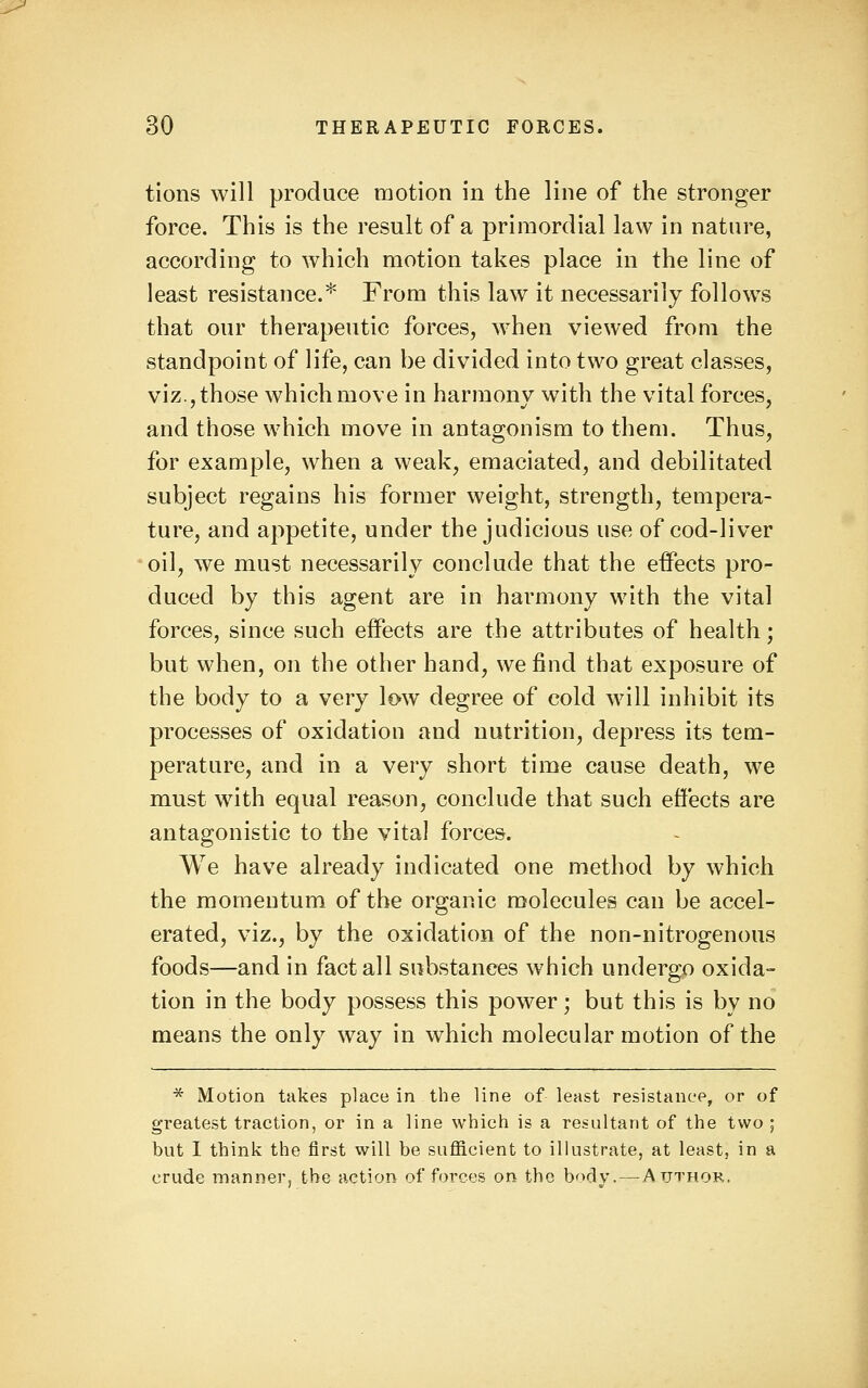 tions will produce motion in the line of the stronger force. This is the result of a primordial law in nature, according to which motion takes place in the line of least resistance.* From this law it necessarily follow^s that our therapeutic forces, when viewed from the standpoint of life, can be divided into two great classes, viz., those which move in harmony with the vital forces, and those which move in antagonism to them. Thus, for example, when a weak, emaciated, and debilitated subject regains his former weight, strength, tempera- ture, and appetite, under the judicious use of cod-liver oil, we must necessarily conclude that the effects pro- duced by this agent are in harmony with the vital forces, since such effects are the attributes of health; but when, on the other hand, we find that exposure of the body to a very low degree of cold will inhibit its processes of oxidation and nutrition, depress its tem- perature, and in a very short time cause death, we must with equal reason, conclude that such effects are antagonistic to the vital forces. We have already indicated one method by which the momentum of the organic molecules can be accel- erated, viz., by the oxidation of the non-nitrogenous foods—and in fact all substances which undergo oxida- tion in the body possess this power; but this is by no means the only way in which molecular motion of the * Motion takes place in the line of least resistance, or of greatest traction, or in a line which is a resultant of the two ; but I think the first will be sufficient to illustrate, at least, in a crude mannerj the action of forces on the body.—-Author.