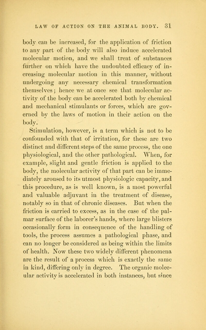 body can be increased, for the application of friction to any part of the body will also induce accelerated molecular motion, and we shall treat of substances further on which have the undoubted efficacy of in- creasing molecular motion in this manner, without undergoing any necessary chemical transformation themselves; hence we at once see that molecular ac- tivity of the body can be accelerated both by chemical and mechanical stimulants or forces, which are gov- erned by the laws of motion in their action on the body. Stimulation, however, is a term which is not to be confounded with that of irritation, for these are two distinct and different steps of the same process, the one physiological, and the other pathological. When, for example, slight and gentle friction is applied to the body, the molecular activity of that part can be imme- diately aroused to its utmost physiologic capacity, and this procedure, as is well known, is a most powerful and valuable adjuvant in the treatment of disease^ notably so in that of chronic diseases. But when the friction is carried to excess, as in the case of the pal- mar surface of the laborer's hands, where large blisters occasionally form in consequence of the handling of tools, the process assumes a pathological phase, and can no longer be considered as being within the limits of health. Now these two widely diflPerent phenomena are the result of a process which is exactly the same in kind, differing only in degree. The organic molec- ular activity is accelerated in both instances, but since