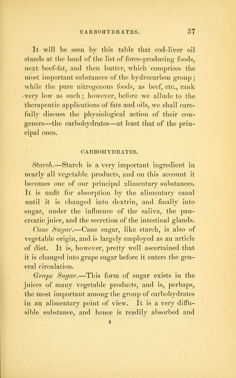 It will be seen by this table that cod-liver oil stands at the head of the list of force-producing foods, next beef-f{it, and then butter, which comprises the most important substances of the hydrocarbon group; while the pure nitrogenous foods, as beef, etc., rank •very low as such ; however, before we allude to the therapeutic applications of fats and oils, we shall care- fully discuss the physiological action of their con- geners—the carbohydrates—at least that of the prin- cipal ones. CARBOHYDRATES. Starch.—Starch is a very important ingredient in nearly all vegetable products, and on this account it becomes one of our principal alimentary substances. It is unfit for absorption by the alimentary canal until it is changed into dextrin, and finally into sugar, under the influence of the saliva, the pan- creatic juice, and the secretion of the intestinal glands. Cane Sugar.—Cane sugar, like starch, is also of vegetable origin, and is largely employed as an article of diet. It is, however, pretty well ascertained that it is changed into grape sugar before it enters the gen- eral circulation. Grape Sugar.—This form of sugar exists in the juices of many vegetable products, and is, perhaps, the most important among the group of carbohydrates in an alimentary point of view. It is a very diffu- sible substance, and hence is readily absorbed and 4