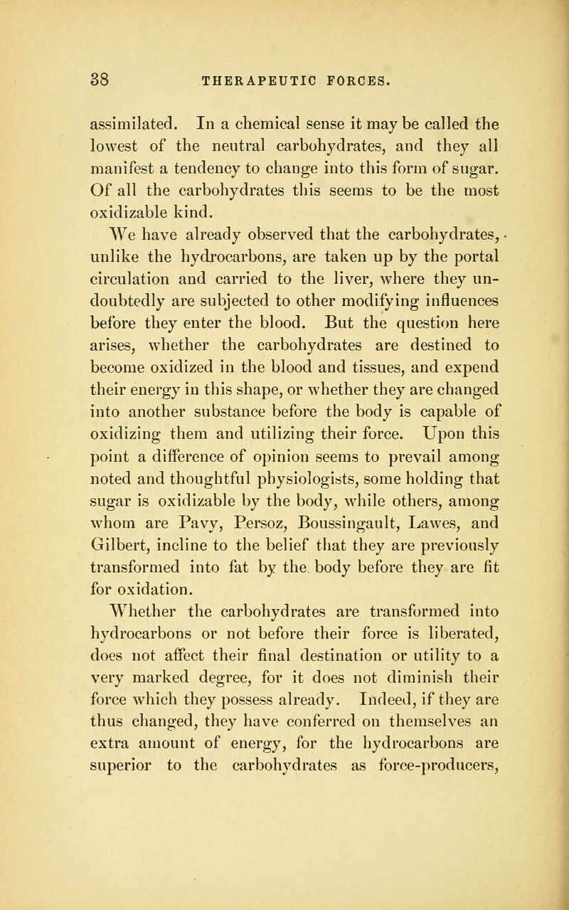 assimilated. In a chemical sense it may be called the lowest of the neutral carbohydrates, and they all manifest a tendency to change into this form of sugar. Of all the carbohydrates this seems to be the most oxidizable kind. We have already observed that the carbohydrates, ■ unlike the hydrocarbons, are taken up by the portal circulation and carried to the liver, where they un- doubtedly are subjected to other modifying influences before they enter the blood. But the question here arises, whether the carbohydrates are destined to become oxidized in the blood and tissues, and expend their energy in this shape, or whether they are changed into another substance before the body is capable of oxidizing them and utilizing their force. Upon this point a difference of opinion seems to prevail among noted and thoughtful physiologists, some holding that sugar is oxidizable by the body, while others, among whom are Pavy, Persoz, Boussingault, Lawes, and Gilbert, incline to the belief that they are previously transformed into fat by the. body before they are lit for oxidation. Whether the carbohydrates are transformed into hydrocarbons or not before their force is liberated, does not affect their final destination or utility to a very marked degree, for it does not diminish their force which they possess already. Indeed, if they are thus changed, they have conferred on themselves an extra amount of energy, for the hydrocarbons are superior to the carbohydrates as force-producers, J