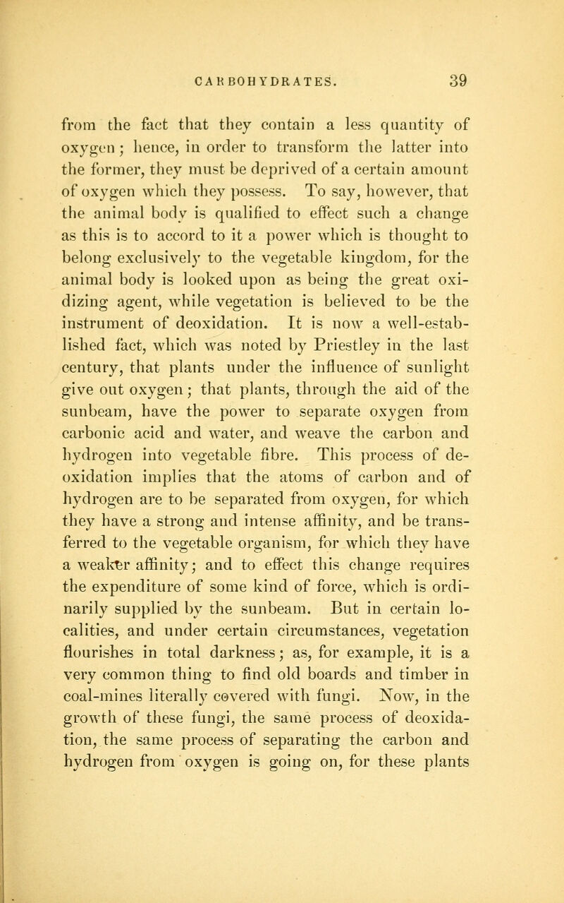 from the fact that they contain a less quantity of oxygen ; hence, in order to transform the latter into the former, they must be deprived of a certain amount of oxygen which they possess. To say, however, that the animal body is qualified to effect such a change as this is to accord to it a power which is thought to belong exclusively to the vegetable kingdom, for the animal body is looked upon as being the great oxi- dizing agent, while vegetation is believed to be the instrument of deoxidation. It is now a well-estab- lished fact, which was noted by Priestley in the last century, that plants under the influence of sunlight give out oxygen; that plants, through the aid of the sunbeam, have the power to separate oxygen from carbonic acid and water, and weave the carbon and hydrogen into vegetable fibre. This process of de- oxidation implies that the atoms of carbon and of hydrogen are to be separated from oxygen, for which they have a strong and intense affinity, and be trans- ferred to the vegetable organism, for which they have a weal^r affinity; and to effect this change requires the expenditure of some kind of force, which is ordi- narily supplied by the sunbeam. But in certain lo- calities, and under certain circumstances, vegetation flourishes in total darkness; as, for example, it is a very common thing to find old boards and timber in coal-mines literally covered with fungi. Now, in the growth of these fungi, the same process of deoxida- tion, the same process of separating the carbon and hydrogen from oxygen is going on, for these plants