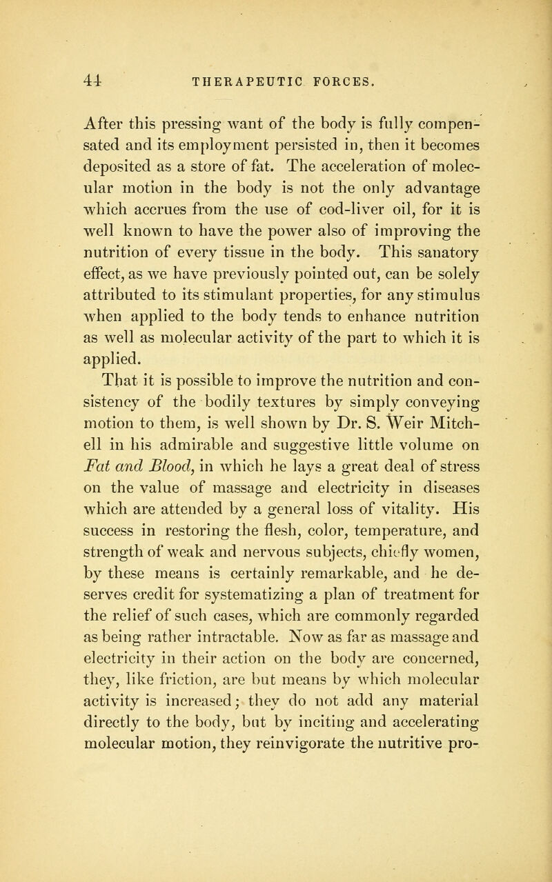 After this pressing want of the body is fully compen- sated and its employment persisted in, then it becomes deposited as a store of fat. The acceleration of molec- ular motion in the body is not the only advantage which accrues from the use of cod-liver oil, for it is well known to have the power also of improving the nutrition of every tissue in the body. This sanatory eflFect, as we have previously pointed out, can be solely attributed to its stimulant properties, for any stimulus when applied to the body tends to enhance nutrition as well as molecular activity of the part to which it is applied. That it is possible to improve the nutrition and con- sistency of the bodily textures by simply conveying motion to them, is well shown by Dr. S. Weir Mitch- ell in his admirable and suggestive little volume on Fat and Blood, in which he lays a great deal of stress on the value of massage and electricity in diseases which are attended by a general loss of vitality. His success in restoring the flesh, color, temperature, and strength of weak and nervous subjects, chiefly women, by these means is certainly remarkable, and he de- serves credit for systematizing a plan of treatment for the relief of such cases, which are commonly regarded as being rather intractable. Now as far as massage and electricity in their action on the body are concerned, they, like friction, are but means by which molecular activity is increased; they do not add any material directly to the body, but by inciting and accelerating molecular motion, they reinvigorate the nutritive pro-