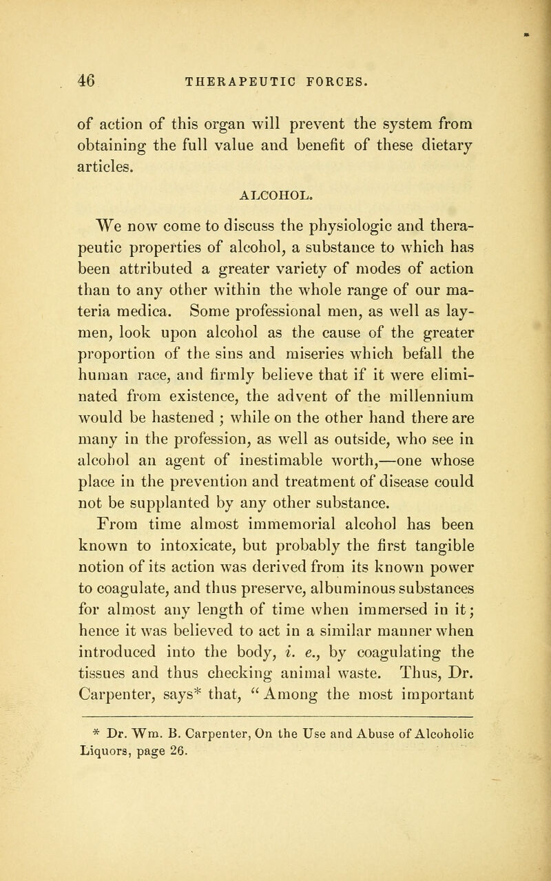 of action of this organ will prevent the system from obtaining the full value and benefit of these dietary articles. ALCOHOL, We now come to discuss the physiologic and thera- peutic properties of alcohol, a substance to which has been attributed a greater variety of modes of action than to any other within the whole range of our ma- teria medica. Some professional men, as well as lay- men, look upon alcohol as the cause of the greater proportion of the sins and miseries which befall the human race, and firmly believe that if it were elimi- nated from existence, the advent of the millennium would be hastened ; while on the other hand there are many in the profession, as well as outside, who see in alcohol an agent of inestimable worth,—one whose place in the prevention and treatment of disease could not be supplanted by any other substance. From time almost immemorial alcohol has been known to intoxicate, but probably the first tangible notion of its action was derived from its known power to coagulate, and thus preserve, albuminous substances for almost any length of time when immersed in it; hence it was believed to act in a similar manner when introduced into the body, i. e., by coagulating the tissues and thus checking animal waste. Thus, Dr. Carpenter, says* that, ''Among the most important * Dr. Wm. B. Carpenter, On the Use and Abuse of Alcoholic Liquors, page 26.