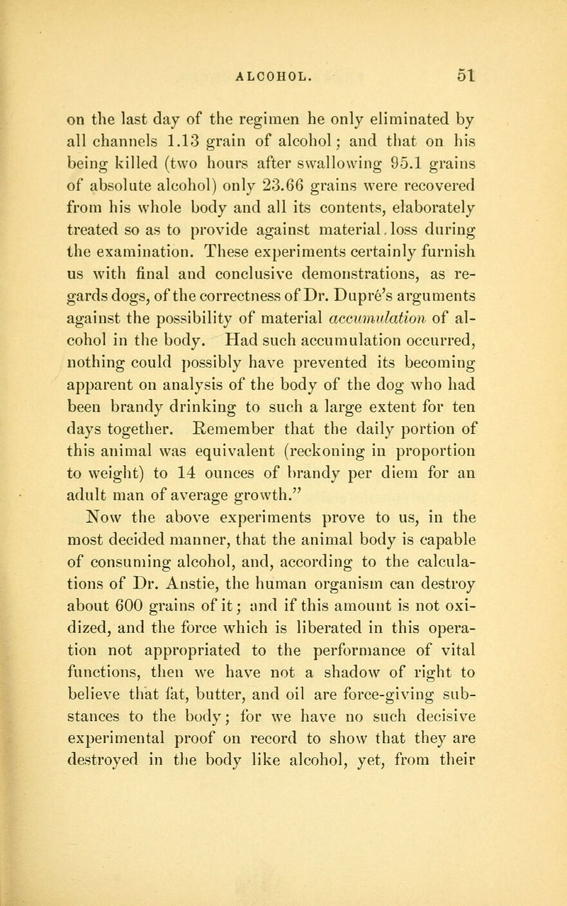 on the last day of the regimen he only eliminated by all channels 1.13 grain of alcohol; and that on his being killed (two hours after swallowing 95.1 grains of absolute alcohol) only 23.66 grains were recovered from his whole body and all its contents, elaborately treated so as to provide against material, loss during the examination. These experiments certainly furnish us with final and conclusive demonstrations, as re- gards dogs, of the correctness of Dr. Dupre's arguments against the possibility of material accumulation of al- cohol in the body. Had such accumulation occurred, nothing could possibly have prevented its becoming apparent on analysis of the body of the dog who had been brandy drinking to such a large extent for ten days together. Remember that the daily portion of this animal was equivalent (reckoning in proportion to weight) to 14 ounces of brandy per diem for an adult man of average growth.'' Now the above experiments prove to us, in the most decided manner, that the animal body is capable of consuming alcohol, and, according to the calcula- tions of Dr. Anstie, the human organism can destroy about 600 grains of it; and if this amount is not oxi- dized, and the force which is liberated in this opera- tion not appropriated to the performance of vital functions, then we have not a shadow of right to believe that fat, butter, and oil are force-giving sub- stances to the body; for we have no such decisive experimental proof on record to show that they are destroyed in the body like alcohol, yet, from their