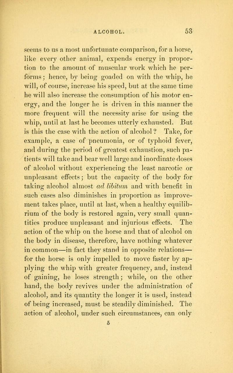 seems to us a most unfortunate comparison, for a horse, like every other animal, expends energy in propor- tion to the amount of muscular work which he per- forms ; hence, by being goaded on with the whip, he will, of course, increase his speed, but at the same time he will also increase the consumption of his motor en- ergy, and the longer he is driven in this manner the more frequent will the necessity arise for using the whip, until at last he becomes utterly exhausted. But is this the case with the action of alcohol ? Take, for example, a case of pneumonia, or of typhoid fever, and during the period of greatest exhaustion, such pa- tients will take and bear well large and inordinate doses of alcohol without experiencing the least narcotic or unpleasant effects; but the capacity of the body for taking alcohol almost ad libitum and with benefit in such cases also diminishes in proportion as improve- ment takes place, until at last, when a healthy equilib- rium of the body is restored again, very small quan- tities produce unpleasant and injurious eff'ects. The action of the whip on the horse and that of alcohol on the body in disease, therefore, have nothing whatever in common—in fact they stand in opposite relations— for the horse is only impelled to move faster by ap- plying the whip with greater frequency, and, instead of gaining, he loses strength; while, on the other hand, the body revives under the administration of alcohol, and its quantity the longer it is used, instead of being increased, must be steadily diminished. The action of alcohol, under such circumstances, can only 5