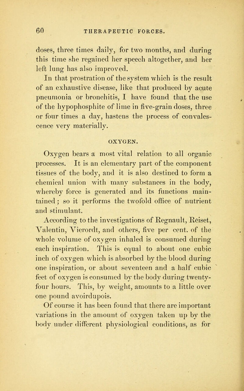doses, three times daily, for two months, and during this time she regained her speech altogether, and her left lung has also improved. In that prostration of the system which is the result of an exhaustive dibcase, like that produced by acute pneumonia or bronchitis, I have found that the use of the hypophosphite of lime in five-grain doses, three or four times a day, hastens the process of convales- cence very materially. OXYGEN. Oxygen bears a most vital relation to all organic processes. It is an elementary part of the component tissues of the body, and it is also destined to form a chemical union with many substances in the body, whereby force is generated and its functions main- tained ; so it performs the twofold office of nutrient and stimulant. According to the investigations of Regnault, Reiset, Valentin, Vierordt, and others, five per cent, of the whole volume of oxygen inhaled is consumed during each inspiration. This is equal to about one cubic inch of oxygen which is absorbed by the blood during one inspiration, or about seventeen and a half cubic feet of oxygen is consumed by the body during twenty- four hours. This, by weight, amounts to a little over one pound avoirdupois. Of course it has been found that there are important variations in the amount of oxygen taken up by the body under different physiological conditions, as for
