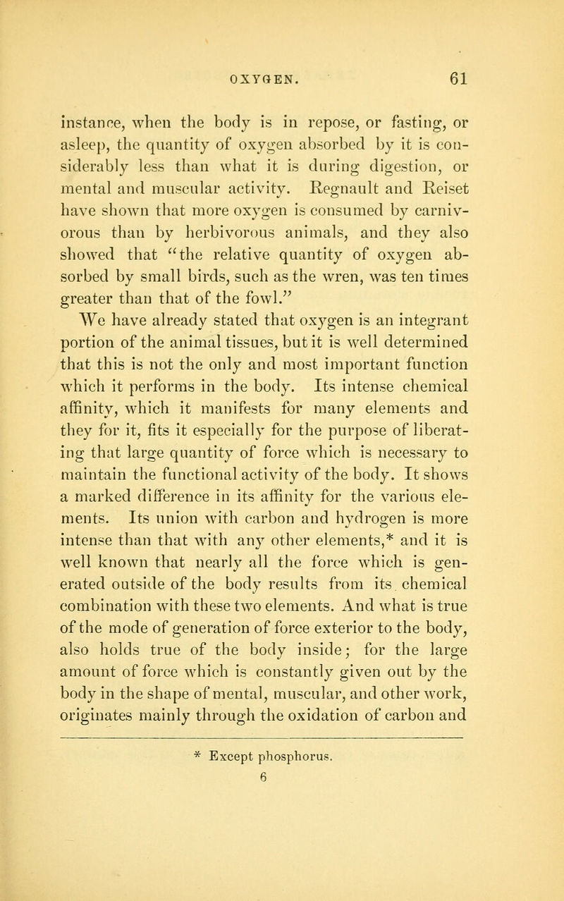 instance, when the body is in repose, or fasting, or asleep, the quantity of oxygen absorbed by it is con- siderably less than what it is daring digestion, or mental and muscular activity. Regnault and Reiset have shown that more oxygen is consumed by carniv- orous than by herbivorous animals, and they also showed that the relative quantity of oxygen ab- sorbed by small birds, such as the wren, was ten times greater than that of the fowl.^^ We have already stated that oxygen is an integrant portion of the animal tissues, but it is well determined that this is not the only and most important function which it performs in the body. Its intense chemical affinity, which it manifests for many elements and they for it, fits it especially for the purpose of liberat- ing that large quantity of force which is necessary to maintain the functional activity of the body. It shows a marked difference in its affinity for the various ele- ments. Its union with carbon and hydrogen is more intense than that with any other elements,* and it is well known that nearly all the force which is gen- erated outside of the body results from its. chemical combination with these two elements. And what is true of the mode of generation of force exterior to the body, also holds true of the body inside; for the large amount of force which is constantly given out by the body in the shape of mental, muscular, and other work, originates mainly through the oxidation of carbon and * Except phosphorus. 6