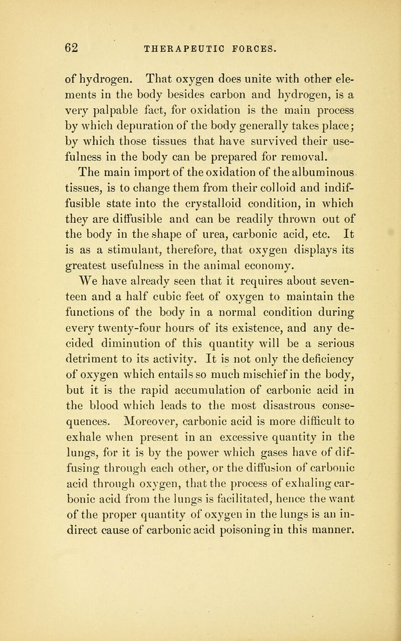 of hydrogen. That oxygen does unite with other ele- ments in the body besides carbon and hydrogen, is a very palpable fact, for oxidation is the main process by which depuration of the body generally takes place; by which those tissues that have survived their use- fulness in the body can be prepared for removal. The main import of the oxidation of the albuminous tissues, is to change them from their colloid and indif- fusible state into the crystalloid condition, in which they are diffusible and can be readily thrown out of the body in the shape of urea, carbonic acid, etc. It is as a stimulant, therefore, that oxygen displays its greatest usefulness in the animal economy. We have already seen that it requires about seven- teen and a half cubic feet of oxygen to maintain the functions of the body in a normal condition during every twenty-four hours of its existence, and any de- cided diminution of this quantity will be a serious detriment to its activity. It is not only the deficiency of oxygen which entails so much mischief in the body, but it is the rapid accumulation of carbonic acid in the blood which leads to the most disastrous conse- quences. Moreover, carbonic acid is more difficult to exhale when present in an excessive quantity in the lungs, for it is by the power which gases have of dif- fusing through each other, or the diffusion of carbonic acid through oxygen, that the process of exhaling car- bonic acid from the lungs is facilitated, hence the want of the proper quantity of oxygen in the lungs is an in- direct cause of carbonic acid poisoning in this manner.