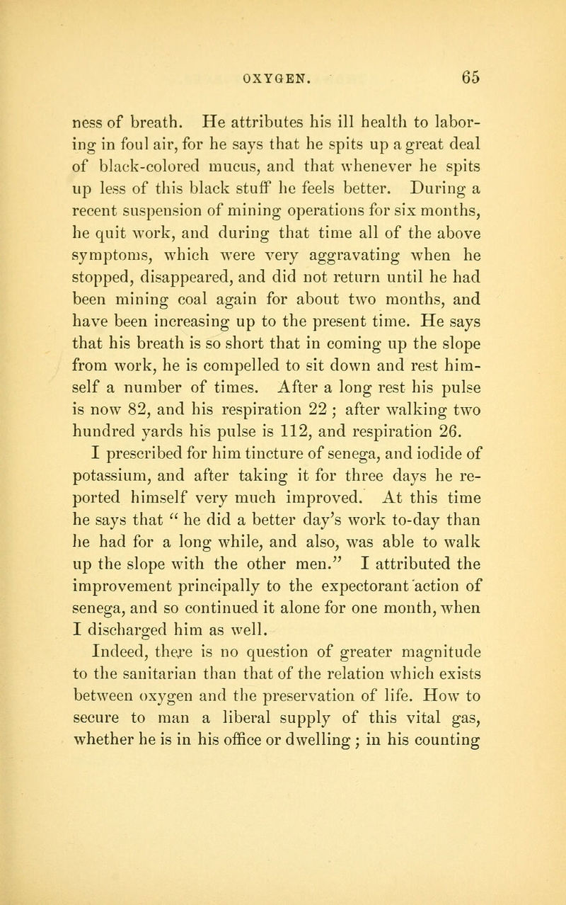 ness of breath. He attributes his ill health to labor- ing in foul air, for he says that he spits up a great deal of black-colored mucus, and that whenever he spits up less of this black stuff he feels better. During a recent suspension of mining operations for six months, he quit work, and during that time all of the above symptoms, w'hich w^ere very aggravating when he stopped, disappeared, and did not return until he had been mining coal again for about two months, and have been increasing up to the present time. He says that his breath is so short that in coming up the slope from work, he is compelled to sit down and rest him- self a number of times. After a long rest his pulse is now 82, and his respiration 22 ; after walking two hundred yards his pulse is 112, and respiration 26. I prescribed for him tincture of senega, and iodide of potassium, and after taking it for three days he re- ported himself very much improved. At this time he says that ^' he did a better day's work to-day than Jie had for a long while, and also, was able to walk up the slope with the other men.'' I attributed the improvement principally to the expectorant action of senega, and so continued it alone for one month, when I discharged him as well. Indeed, thej^e is no question of greater magnitude to the sanitarian than that of the relation which exists between oxygen and the preservation of life. How to secure to man a liberal supply of this vital gas, whether he is in his office or dwelling ; in his counting