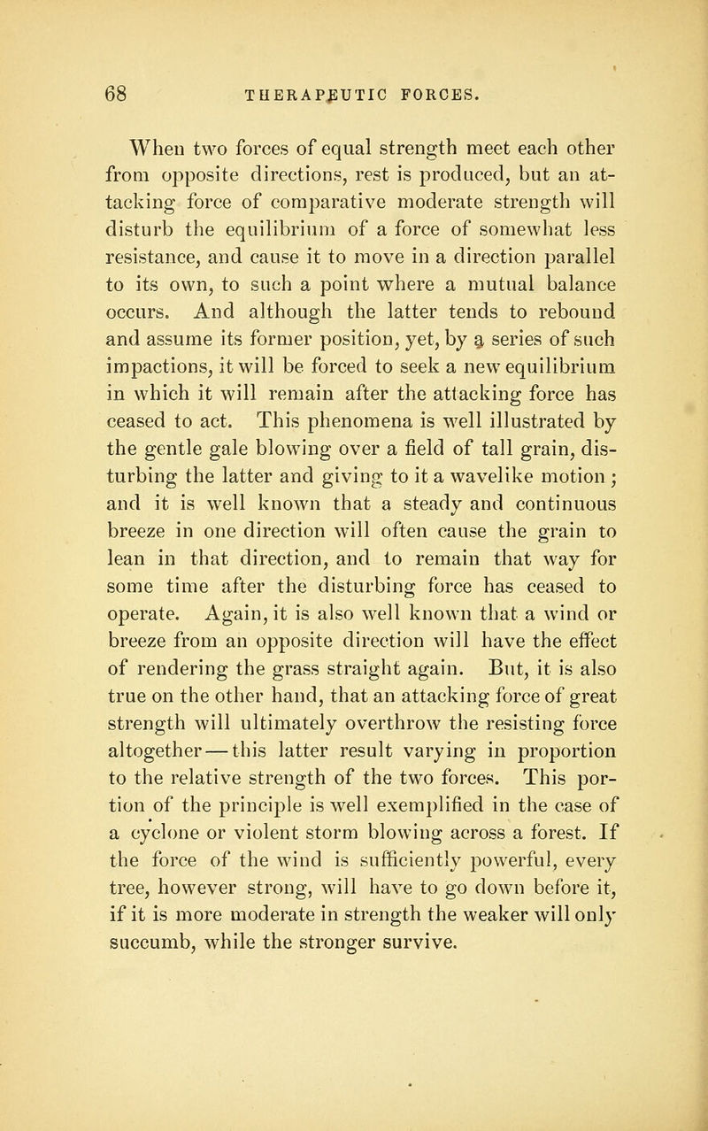 When two forces of equal strength meet each other from opposite directions, rest is produced, but an at- tacking force of comparative moderate strength will disturb the equilibrium of a force of somewhat less resistance, and cause it to move in a direction parallel to its own, to such a point where a mutual balance occurs. And although the latter tends to rebound and assume its former position, yet, by g, series of such impactions, it will be forced to seek a new equilibrium in which it will remain after the attacking force has ceased to act. This phenomena is well illustrated by the gentle gale blowing over a field of tall grain, dis- turbing the latter and giving to it a wavelike motion ; and it is well known that a steady and continuous breeze in one direction will often cause the grain to lean in that direction, and to remain that way for some time after the disturbing force has ceased to operate. Again, it is also well known that a wind or breeze from an opposite direction will have the effect of rendering the grass straight again. But, it is also true on the other hand, that an attacking force of great strength will ultimately overthrow the resisting force altogether — this latter result varying in proportion to the relative strength of the two forces. This por- tion of the principle is well exemplified in the case of a cyclone or violent storm blowing across a forest. If the force of the wind is sufficiently powerful, every tree, however strong, will have to go down before it, if it is more moderate in strength the weaker will only succumb, while the stronger survive.