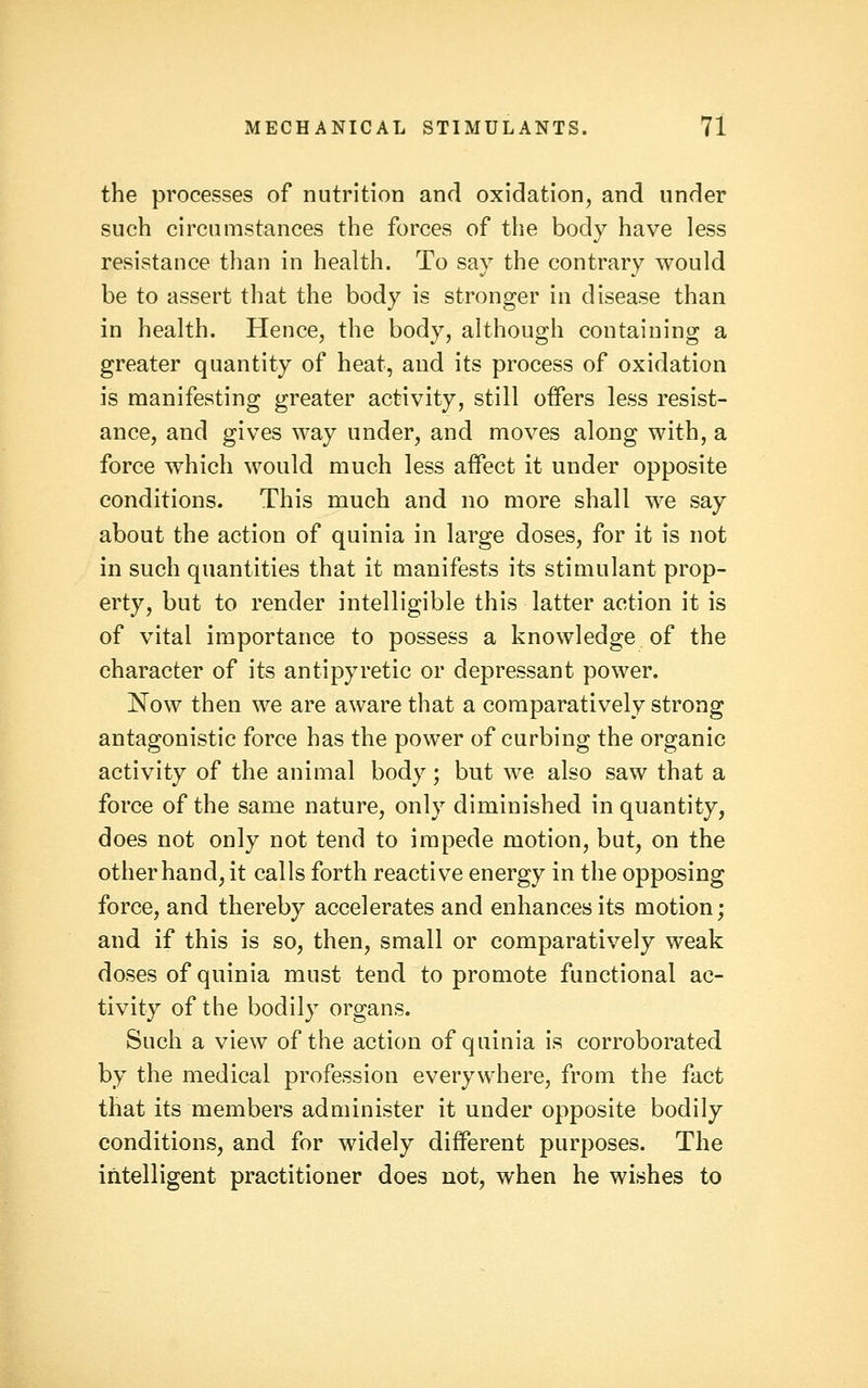 the processes of nutrition and oxidation, and under such circumstances the forces of the body have less resistance than in health. To say the contrary would be to assert that the body is stronger in disease than in health. Hence, the body, although containing a greater quantity of heat, and its process of oxidation is manifesting greater activity, still offers less resist- ance, and gives way under, and moves along with, a force which would much less affect it under opposite conditions. This much and no more shall we say about the action of quinia in large doses, for it is not in such quantities that it manifests its stimulant prop- erty, but to render intelligible this latter action it is of vital importance to possess a knowledge of the character of its antipyretic or depressant power. Now then we are aware that a comparatively strong antagonistic force has the power of curbing the organic activity of the animal body; but we also saw that a force of the same nature, only diminished in quantity, does not only not tend to impede motion, but, on the other hand, it calls forth reactive energy in the opposing force, and thereby accelerates and enhances its motion; and if this is so, then, small or comparatively weak doses of quinia must tend to promote functional ac- tivity of the bodily organs. Such a view of the action of quinia is corroborated by the medical profession everywhere, from the fact that its members administer it under opposite bodily conditions, and for widely different purposes. The intelligent practitioner does not, when he wishes to