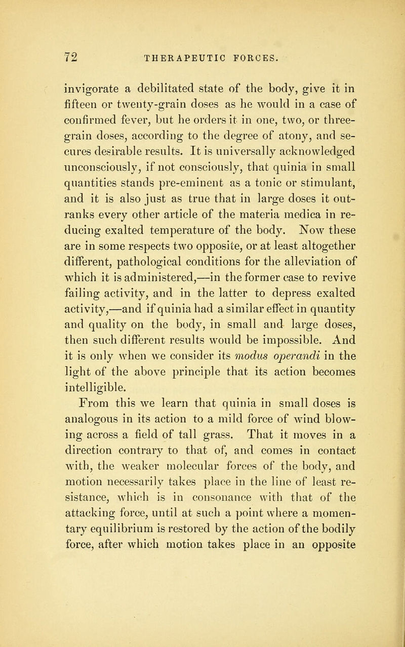 invigorate a debilitated state of the body, give it in fifteen or twenty-grain doses as he would in a case of confirmed fever, but he orders it in one, two, or three- grain doses, according to the degree of atony, and se- cures desirable results. It is universally acknowledged unconsciously, if not consciously, that quinia in small quantities stands pre-eminent as a tonic or stimulant, and it is also just as true that in large doses it out- ranks every other article of the materia medica in re- ducing exalted temperature of the body. Now these are in some respects two opposite, or at least altogether different, pathological conditions for the alleviation of which it is administered,—in the former case to revive failing activity, and in the latter to depress exalted activity,—and if quinia had a similar effect in quantity and quality on the body, in small and large doses, then such difierent results would be impossible. And it is only when we consider its modus operandi in the light of the above principle that its action becomes intelligible. From this we learn that quinia in small doses is analogous in its action to a mild force of wind blow- ing across a field of tall grass. That it moves in a direction contrary to that of, and comes in contact with, the weaker molecular forces of the body, and motion necessarily takes place in the line of least re- sistance, which is in consonance with that of the attacking force, until at such a point where a momen- tary equilibrium is restored by the action of the bodily force, after which motion takes place in an opposite