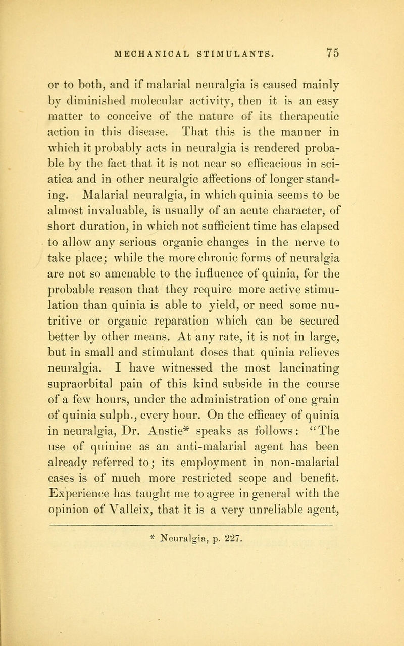 or to both^ and if malarial neuralgia is caused mainly by diminished molecular activity, then it is an easy matter to conceive of the nature of its therapeutic action in this disease. That this is the manner in which it probably acts in neuralgia is rendered proba- ble by the fact that it is not near so efficacious in sci- atica and in other neuralgic affections of longer stand- ing. Malarial neuralgia, in which quinia seems to be almost invaluable, is usually of an acute character, of short duration, in which not sufficient time has elapsed to allow any serious organic changes in the nerve to take place; while the more chronic forms of neuralgia are not so amenable to the influence of quinia, for the probable reason that they require more active stimu- lation than quinia is able to yield, or need some nu- tritive or organic reparation which can be secured better by other means. At any rate, it is not in large, but in small and stimulant doses that quinia relieves neuralgia. I have witnessed the most lancinating supraorbital pain of this kind subside in the course of a few hours, under the administration of one grain of quinia sulph., every hour. On the efficacy of quinia in neuralgia. Dr. Anstie* speaks as follows: ''The use of quinine as an anti-malarial agent has been already referred to; its employment in non-malarial cases is of much more restricted scope and benefit. Experience has taught me to agree in general with the opinion of Valleix, that it is a very unreliable agent, * Neuralgia, p. 227.