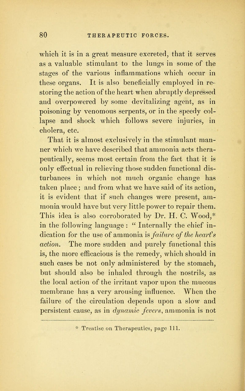 which it is in a great measure excreted, that it serves as a valuable stimulant to the lungs in some of the stages of the various inflammations which occur in these organs. It is also beneficially employed in re- storing the action of the heart when abruptly depressed and overpowered by some devitalizing agent, as in poisoning by venomous serpents, or in the speedy col- lapse and shock which follows severe injuries, in cholera, etc. That it is almost exclusively in the stimulant man- ner which we have described that ammonia acts thera- peutically, seems most certain from the flict that it is only effectual in relieving those sudden functional dis- turbances in which not much organic change has taken place; and from what we have said of its action, it is evident that if such changes were present, am- monia would have but very little power to repair them. This idea is also corroborated by Dr. H. C. Wood,'^ in the following language :  Internally the chief in- dication for the use of ammonia i^ failure of the hearths action. The more sudden and purely functional this is, the more efficacious is the remedy, which should in such cases be not only administered by the stomach, but should also be inhaled through the nostrils, as the local action of the irritant vapor upon the mucous membrane has a very arousing influence. When the failure of the circulation depends upon a slow and persistent cause, as in dynamic fevers^ ammonia is not * Treatise on Therapeutics, page 111.