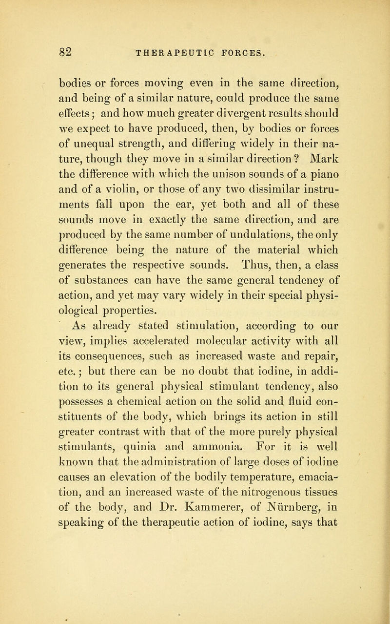 bodies or forces moving even in the same direction, and being of a similar nature, could produce the same effects; and how much greater divergent results should we expect to have produced, then, by bodies or forces of unequal strength, and differing widely in their na- ture, though they move in a similar direction ? Mark the difference with which the unison sounds of a piano and of a violin, or those of any two dissimilar instru- ments fall upon the ear, yet both and all of these sounds move in exactly the same direction, and are produced by the same number of undulations, the only difference being the nature of the material which generates the respective sounds. Thus, then, a class of substances can have the same general tendency of action, and yet may vary widely in their special physi- ological properties. As already stated stimulation, according to our view, implies accelerated molecular activity with all its consequences, such as increased waste and repair, etc.; but there can be no doubt that iodine, in addi- tion to its general physical stimulant tendency, also possesses a chemical action on the solid and fluid con- stituents of the body, which brings its action in still greater contrast with that of the more purely physical stimulants, quinia and ammonia. For it is well known that the administration of large doses of iodine causes an elevation of the bodily temperature, emacia- tion, and an increased waste of the nitrogenous tissues of the body, and Dr. Kammerer, of Niirnberg, in speaking of the therapeutic action of iodine, says that
