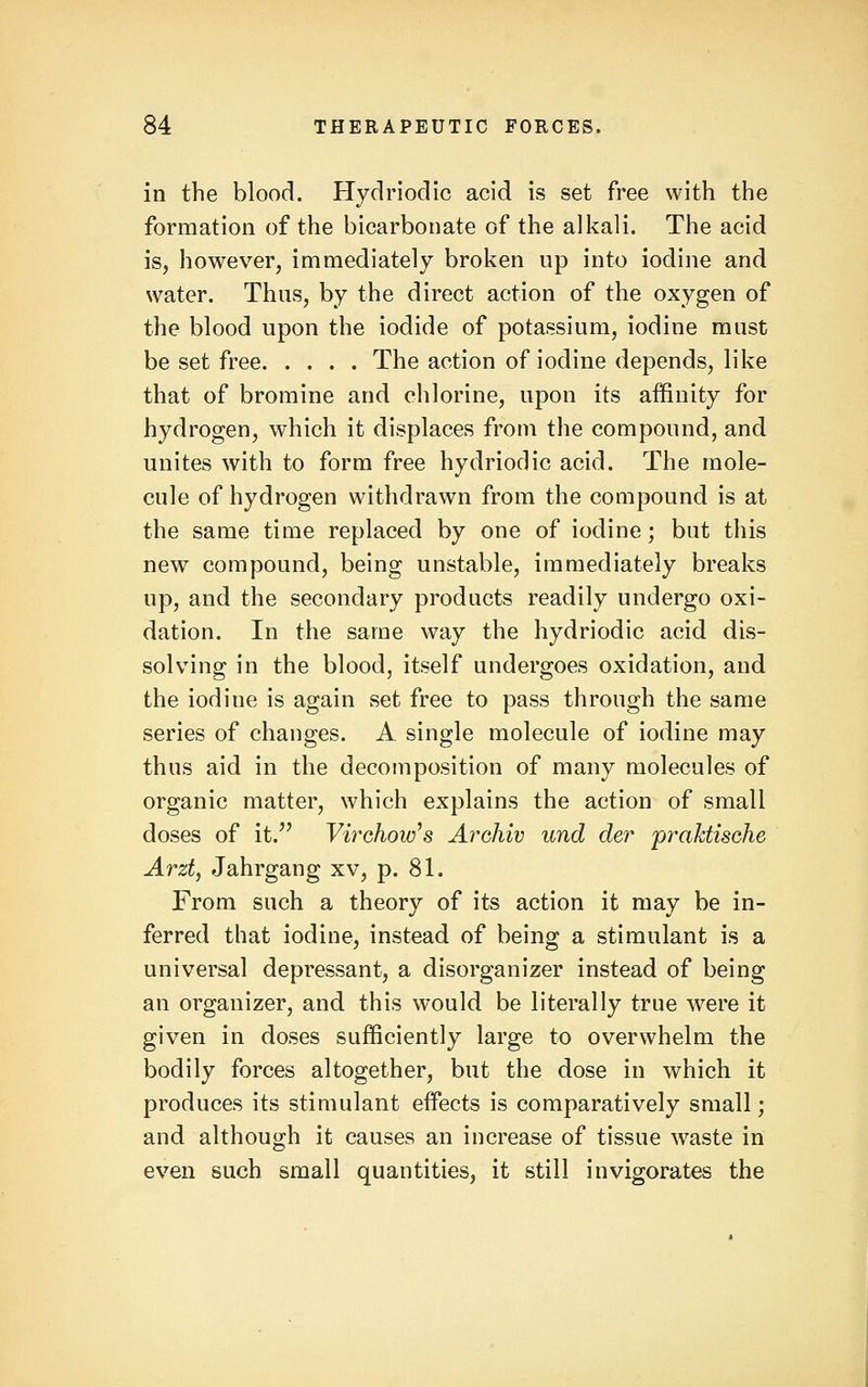 in the blood. Hydriodic acid is set free with the formation of the bicarbonate of the alkali. The acid is, however, immediately broken up into iodine and water. Thus, by the direct action of the oxygen of the blood upon the iodide of potassium, iodine must be set free The action of iodine depends, like that of bromine and chlorine, upon its affinity for hydrogen, which it displaces from the compound, and unites with to form free hydriodic acid. The mole- cule of hydrogen withdrawn from the compound is at the same time replaced by one of iodine; but this new compound, being unstable, immediately breaks up, and the secondary products readily undergo oxi- dation. In the same way the hydriodic acid dis- solving in the blood, itself undergoes oxidation, and the iodine is again set free to pass through the same series of changes. A single molecule of iodine may thus aid in the decomposition of many molecules of organic matter, which explains the action of small doses of it. Virchow^s Archiv und der praktisohe Arzt, Jahrgang xv, p. 81. From such a theory of its action it may be in- ferred that iodine, instead of being a stimulant is a universal depressant, a disorganizer instead of being an organizer, and this would be literally true were it given in doses sufficiently large to overwhelm the bodily forces altogether, but the dose in which it produces its stimulant effects is comparatively small; and although it causes an increase of tissue waste in even such small quantities, it still invigorates the