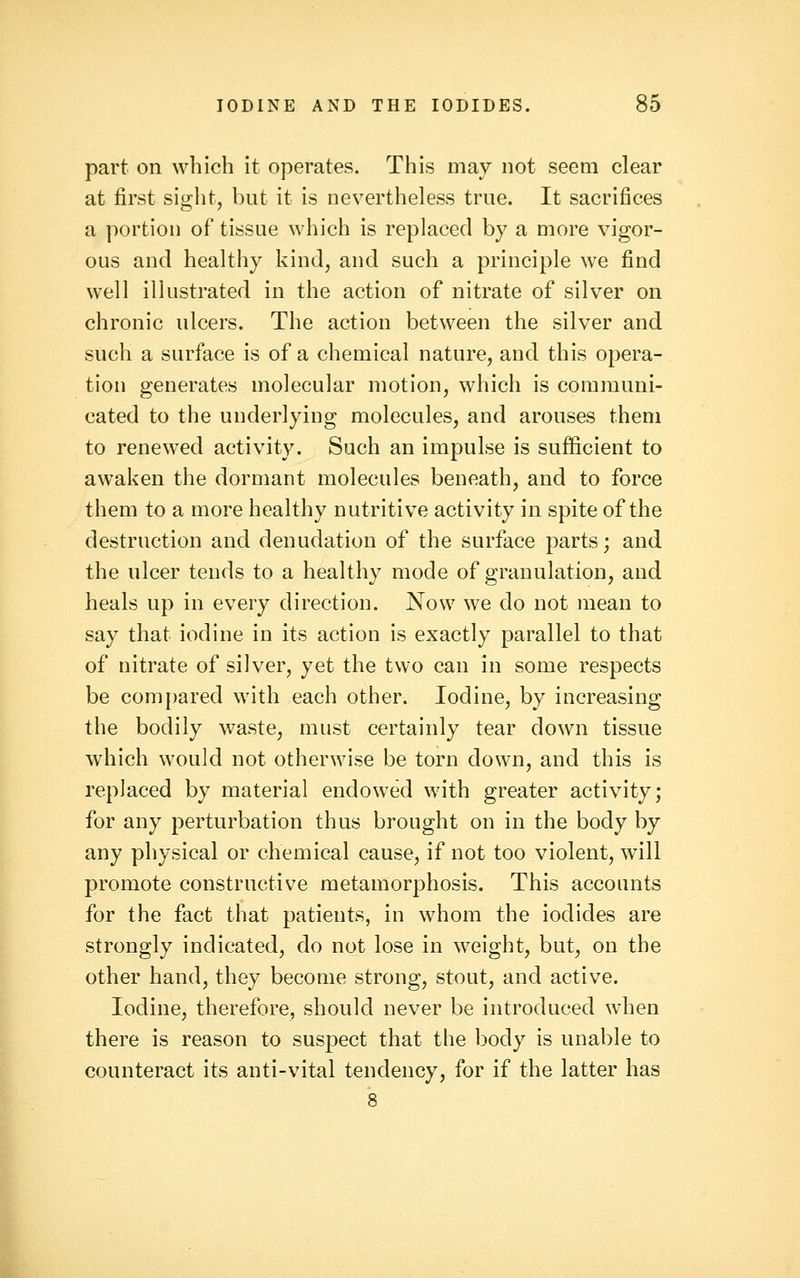 part on which it operates. This may not seem clear at first siglit, but it is nevertheless true. It sacrifices a portion of tissue which is replaced by a more vigor- ous and healthy kind, and such a principle we find well illustrated in the action of nitrate of silver on chronic ulcers. The action between the silver and such a surface is of a chemical nature, and this opera- tion generates molecular motion, which is communi- cated to the underlying molecules, and arouses them to renewed activity. Such an impulse is sufficient to awaken the dormant molecules beneath, and to force them to a more healthy nutritive activity in spite of the destruction and denudation of the surface parts; and the ulcer tends to a healthy mode of granulation, and heals up in every direction. Now we do not mean to say that iodine in its action is exactly parallel to that of nitrate of silver, yet the two can in some respects be compared with each other. Iodine, by increasing the bodily waste, must certainly tear down tissue which would not otherwise be torn down, and this is replaced by material endowed with greater activity; for any perturbation thus brought on in the body by any physical or chemical cause, if not too violent, will promote constructive metamorphosis. This accounts for the fact that patients, in whom the iodides are strongly indicated, do not lose in weight, but, on the other hand, they become strong, stout, and active. Iodine, therefore, should never be introduced when there is reason to suspect that the body is unable to counteract its anti-vital tendency, for if the latter has