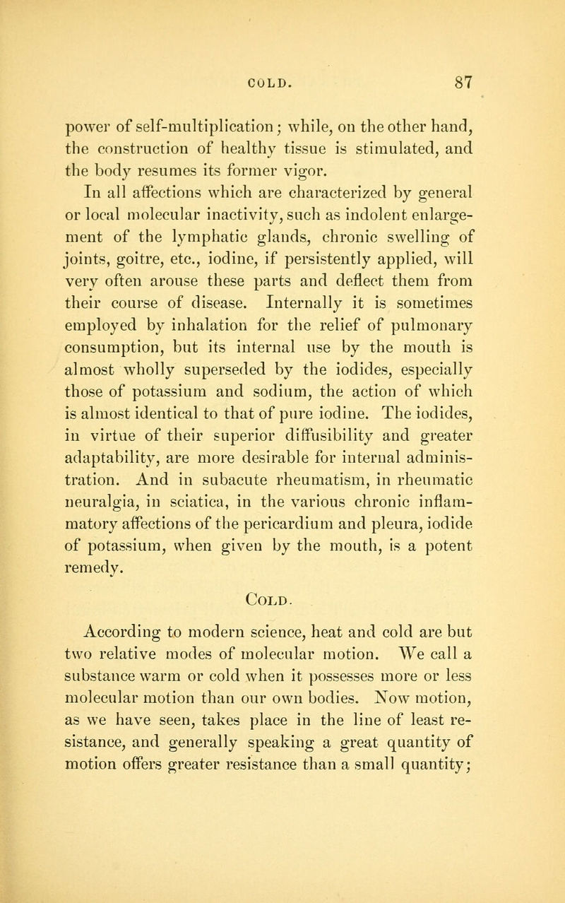 power of self-multiplication; while, on the other hand, the construction of healthy tissue is stimulated, and the body resumes its former vigor. In all affections which are characterized by general or local molecular inactivity, such as indolent enlarge- ment of the lymphatic glands, chronic swelling of joints, goitre, etc., iodine, if persistently applied, will very often arouse these parts and deflect them from their course of disease. Internally it is sometimes employed by inhalation for the relief of pulmonary consumption, but its internal use by the mouth is almost wholly superseded by the iodides, especially those of potassium and sodium, the action of which is almost identical to that of pure iodine. The iodides, in virtue of their superior diffusibility and greater adaptability, are more desirable for internal adminis- tration. And in subacute rheumatism, in rheumatic neuralgia, in sciatica, in the various chronic inflam- matory affections of the pericardium and pleura, iodide of potassium, when given by the mouth, is a potent remedy. Cold. According to modern science, heat and cold are but two relative modes of molecular motion. We call a substance warm or cold when it possesses more or less molecular motion than our own bodies. ISTow motion, as we have seen, takes place in the line of least re- sistance, and generally speaking a great quantity of motion offers greater resistance than a small quantity;