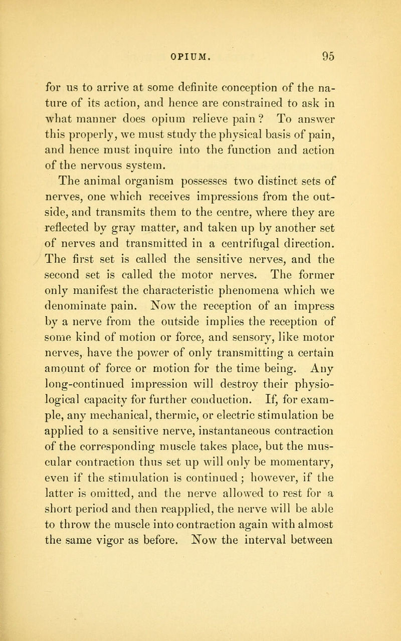 for us to arrive at some definite conception of the na- ture of its action, and hence are constrained to ask in what manner does opium relieve pain? To answer this properly, we must study the physical basis of pain, and hence must inquire into the function and action of the nervous system. The animal organism possesses two distinct sets of nerves, one which receives impressions from the out- side, and transmits them to the centre, where they are reflected by gray matter, and taken up by another set of nerves and transmitted in a centrifugal direction. The first set is called the sensitive nerves, and the second set is called the motor nerves. The former only manifest the characteristic phenomena which we denominate pain. Now the reception of an impress by a nerve from the outside implies the reception of some kind of motion or force, and sensory, like motor nerves, have the pov/er of only transmitting a certain amQunt of force or motion for the time being. Any long-continued impression will destroy their physio- logical capacity for further conduction. If, for exam- ple, any mechanical, thermic, or electric stimulation be applied to a sensitive nerve, instantaneous contraction of the corresponding muscle takes place, but the mus- cular contraction thus set up will only be momentary, even if the stinuilation is continued; however, if the latter is omitted, and the nerve allowed to rest for a short period and then reapplied, the nerve will be able to throw the muscle into contraction again with almost the same vigor as before, l^ow the interval between
