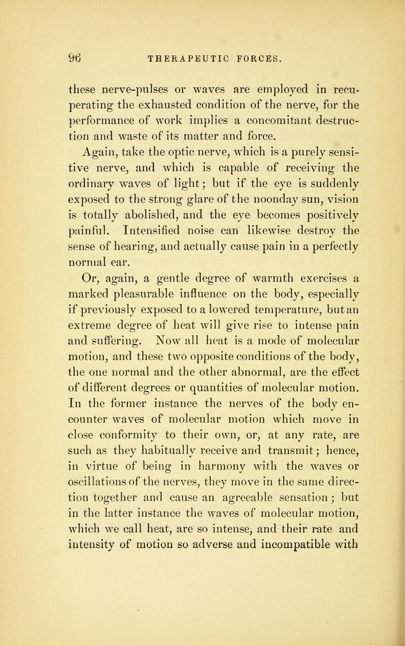 these nerve-pulses or waves are employed in recu= perating the exhausted condition of the nerve, for the performance of work implies a concomitant destruc- tion and waste of its matter and force. Again, take the optic nerve, which is a purely sensi- tive nerve, and which is capable of receiving the ordinary waves of light; but if the eye is suddenly exposed to the strong glare of the noonday sun, vision is totally abolished, and the eye becomes positively painful. Intensified noise can likewise destroy the sense of hearing, and actually cause pain in a perfectly normal ear. Or, again, a gentle degree of warmth exercises a marked pleasurable influence on the body, especially if previously exposed to a lowered temperature, but an extreme degree of heat will give rise to intense pain and suffering. Now all heat is a mode of molecular motion, and these two opposite conditions of the body, the one normal and the other abnormal, are the effect of different degrees or quantities of molecular motion. In the former instance the nerves of the body en- counter waves of molecular motion which move in close conformity to their own, or, at any rate, are such as they habitually receive and transmit; hence, in virtue of being in harmony with the waves or oscillations of the nerves, they move in the same direc- tion together and cause an agreeable sensation ; but in the latter instance the waves of molecular motion, which we call heat, are so intense, and their ratt3 and intensity of motion so adverse and incompatible with