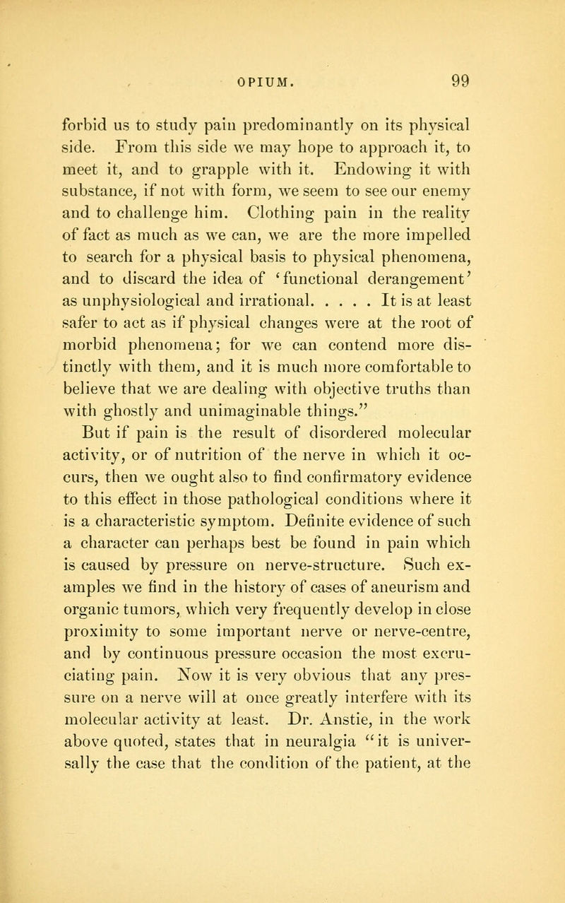 forbid us to study pain predominantly on its physical side. From this side we may hope to approach it, to meet it, and to grapple with it. Endowing it with substance, if not with form, we seem to see our enemy and to challenge him. Clothing pain in the reality of fact as much as we can, w^e are the more impelled to search for a physical basis to physical phenomena, and to discard the idea of 'functional derangement' as unphysiological and irrational It is at least safer to act as if physical changes were at the root of morbid phenomena; for we can contend more dis- tinctly with them, and it is much more comfortable to believe that we are dealing with objective truths than with ghostly and unimaginable things.'^ But if pain is the result of disordered molecular activity, or of nutrition of the nerve in which it oc- curs, then we ought also to find confirmatory evidence to this effect in those pathological conditions where it is a characteristic symptom. Definite evidence of such a character can perhaps best be found in pain which is caused by pressure on nerve-structure. 8uch ex- amples we find in the history of cases of aneurism and organic tumors, which very frequently develop in close proximity to some important nerve or nerve-centre, and by continuous pressure occasion the most excru- ciating pain. Now it is very obvious that any pres- sure on a nerve will at once greatly interfere with its molecular activity at least. Dr. Anstie, in the work above quoted, states that in neuralgia it is univer- sally the case that the condition of the patient, at the