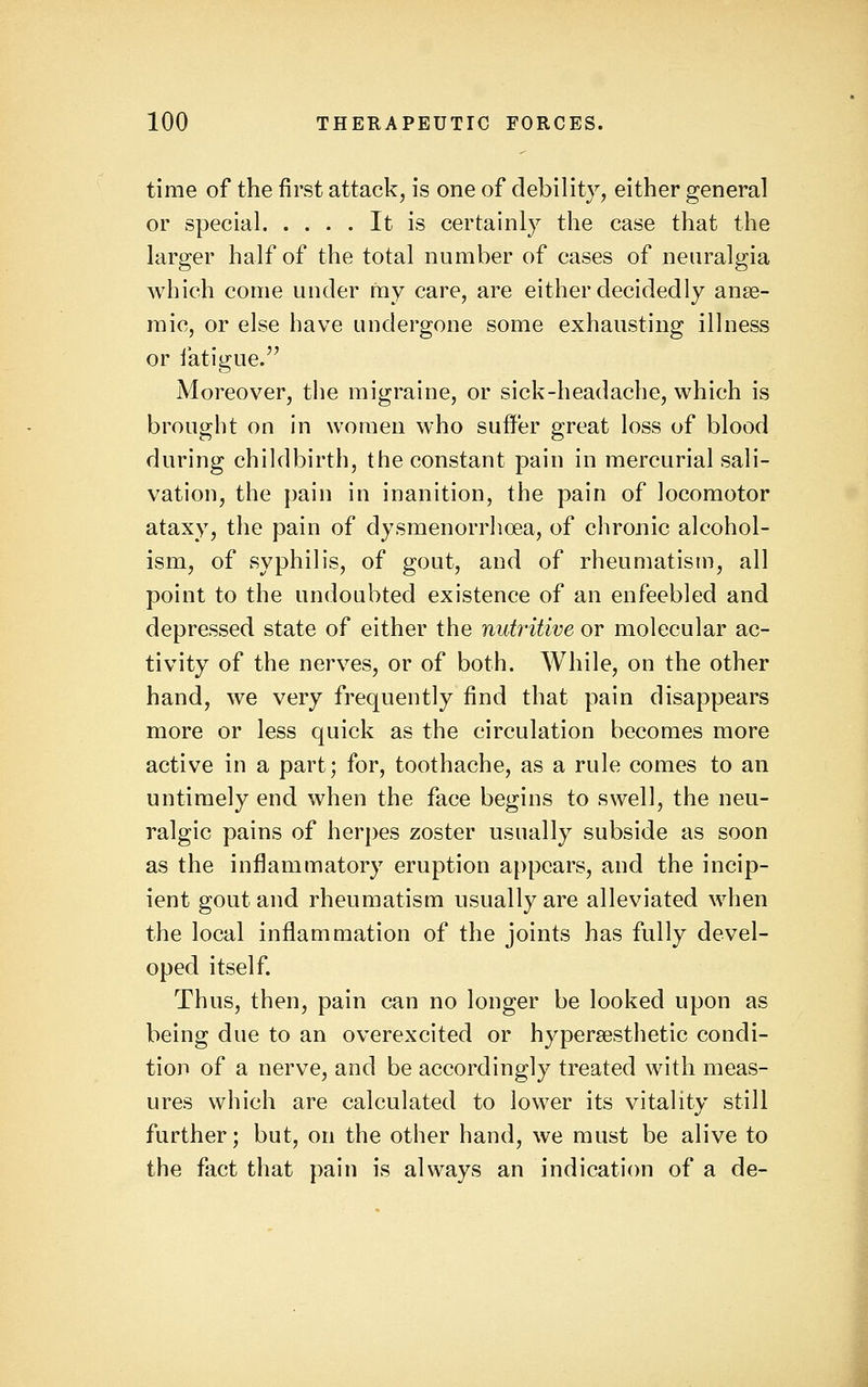 time of the first attack, is one of debility, either general or special It is certainly the case that the larger half of the total number of cases of neuralgia which come under my care, are either decidedly anse- raic, or else have undergone some exhausting illness or iatigue.'^ Moreover, the migraine, or sick-headache, which is brought on in women who suffer great loss of blood during childbirth, the constant pain in mercurial sali- vation, the pain in inanition, the pain of locomotor ataxy, the pain of dysmenorrhoea, of chronic alcohol- ism, of syphilis, of gout, and of rheumatism, all point to the undoubted existence of an enfeebled and depressed state of either the nutritive or molecular ac- tivity of the nerves, or of both. While, on the other hand, we very frequently find that pain disappears more or less quick as the circulation becomes more active in a part; for, toothache, as a rule comes to an untimely end when the face begins to swell, the neu- ralgic pains of herpes zoster usually subside as soon as the inflammatory eruption appears, and the incip- ient gout and rheumatism usually are alleviated when the local inflammation of the joints has fully devel- oped itself Thus, then, pain can no longer be looked upon as being due to an overexcited or hypersesthetic condi- tion of a nerve, and be accordingly treated with meas- ures which are calculated to lower its vitality still further; but, on the other hand, we must be alive to the fact that pain is always an indication of a de-