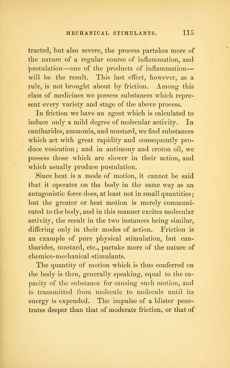 tracted, but also severe, the process partakes more of the nature of a regular course of inflammation, and pustulation—one of the products of inflammation— will be the result. This last effect, however, as a rule, is not brought about by friction. Among this class of medicines we possess substances which repre- sent every variety and stage of the above process. In friction we have an agent which is calculated to induce only a mild degree of molecular activity. In cantharides, ammonia, and mustard, we find substances which act with great rapidity and consequently pro- duce vesication; and in antimony and croton oil, we possess those which are slower in their action, and which usually produce pustulation. Since heat is a mode of motion, it cannot be said that it operates on the body in the same way as an antagonistic force does, at least not in small quantities; but the greater or heat motion is merely communi- cated to the body, and in this manner excites molecular activity, the result in the two instances being similar, differing only in their modes of action. Friction is an example of pure physical stimulation, but can- tharides, mustard, etc., partake more of the nature of chemico-mechanical stimulants. The quantity of motion which is thus conferred on the body is then, generally speaking, equal to the ca- pacity of the substance for causing such motion, and is transmitted from molecule to molecule until its energy is expended. The impulse of a blister pene- trates deeper than that of moderate friction, or that of