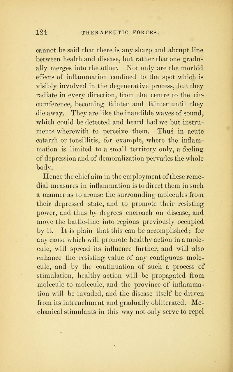 cannot be said that there is any sharp and abrupt b*ne between health and disease, but rather that one gradu- ally merges into the other. Not only are the morbid effects of inflammation confined to the spot which is visibly involved in the degenerative process, but they radiate in every direction, from the centre to the cir- cumference, becoming fainter and fainter until they die away. They are like the inaudible waves of sound, which could be detected and heard had we but instru- ments wherewith to perceive them. Thus in acute catarrh or tonsillitis, for example, where the inflam- mation is limited to a small territory only, a feeling of depression and of demoralization pervades the whole body. Hence the chief aim in the employment of these reme- dial measures in inflammation is to direct them in such a manner as to arouse the surrounding molecules from their depressed state, and to promote their resisting power, and thus by degrees encroach on disease, and move the battle-line into regions previously occupied by it. It is plain that this can be accomplished; for any cause which will promote healthy action in a mole- cule, will spread its influence further, and will also enhance the resisting value of any contiguous mole- cule, and by the continuation of such a process of stimulation, healthy action will be propagated from molecule to molecule, and the province of inflamma- tion will be invaded, and the disease itself be driven from its intrenchment and gradually obliterated. Me- chanical stimulants in this way not only serve to repel