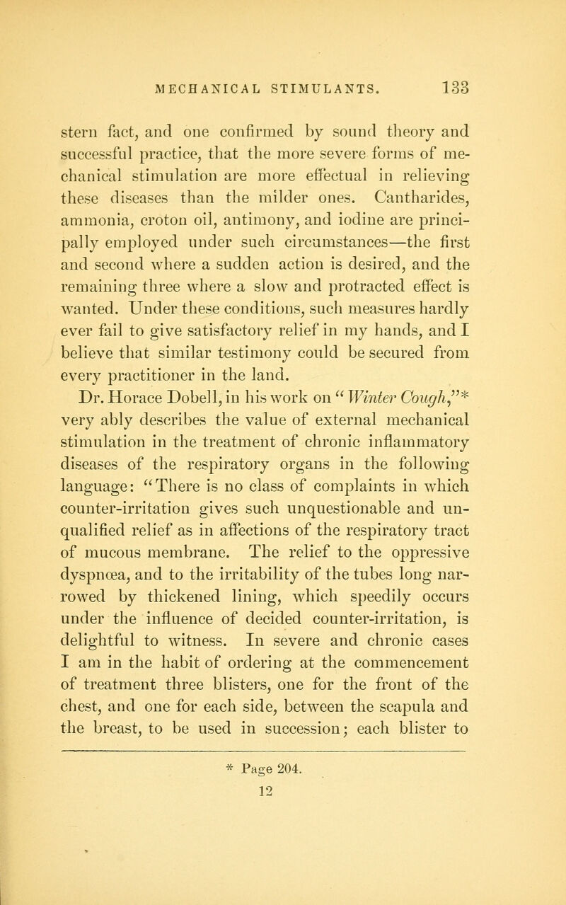 stern fact, and one confirmed by sound theory and successful practice, that the more severe forms of me- chanical stimulation are more effectual in relieving these diseases than the milder ones. Cantharides, ammonia, croton oil, antimony, and iodine are princi- pally employed under such circumstances—the first and second where a sudden action is desired, and the remaining three where a slow and protracted effect is wanted. Under these conditions, such measures hardly ever fail to give satisfactory relief in my hands, and I believe that similar testimony could be secured from every practitioner in the land. Dr. Horace Dobell, in his work on ^' Winter Cough,'^^ very ably describes the value of external mechanical stimulation in the treatment of chronic inflammatory diseases of the respiratory organs in the following language: There is no class of complaints in which counter-irritation gives such unquestionable and un- qualified relief as in affections of the respiratory tract of mucous membrane. The relief to the oppressive dyspnoea, and to the irritability of the tubes long nar- rowed by thickened lining, which speedily occurs under the influence of decided counter-irritation, is delightful to witness. In severe and chronic cases I am in the habit of ordering at the commencement of treatment three blisters, one for the front of the chest, and one for each side, between the scapula and the breast, to be used in succession; each blister to * Page 204. 12