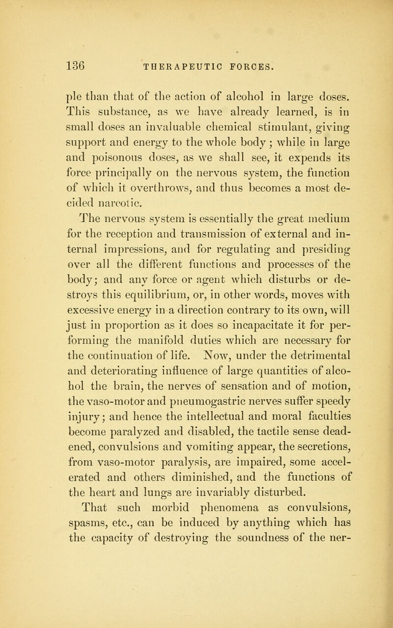 pie than that of the action of alcohol in large doses. This substance, as we have already learned, is in small doses an invaluable chemical stimulant, giving support and energy to the whole body; while in large and poisonous doses, as we shall see, it expends its force principally on the nervous system, the function of which it overthrows^ and thus becomes a most de- cided narcotic. The nervous system is essentially the great medium for the reception and transmission of external and in- ternal impressions, and for regulating and presiding over all the different functions and processes of the body; and any force or agent which disturbs or de- stroys this equilibrium, or, in other words, moves with excessive energy in a direction contrary to its own, will just in proportion as it does so incapacitate it for per- forming the manifold duties which are necessary for the continuation of life. Now, under the detrimental and deteriorating influence of large quantities of alco- hol the brain, the nerves of sensation and of motion, the vaso-motor and pneumogastric nerves suffer speedy injury; and hence the intellectual and moral faculties become paralyzed and disabled, the tactile sense dead- ened, convulsions and vomiting appear, the secretions, from vaso-motor paralysis, are impaired, some accel- erated and others diminished, and the functions of the heart and lungs are invariably disturbed. That such morbid phenomena as convulsions, spasms, etc., can be induced by anything which has the capacity of destroying the soundness of the ner-
