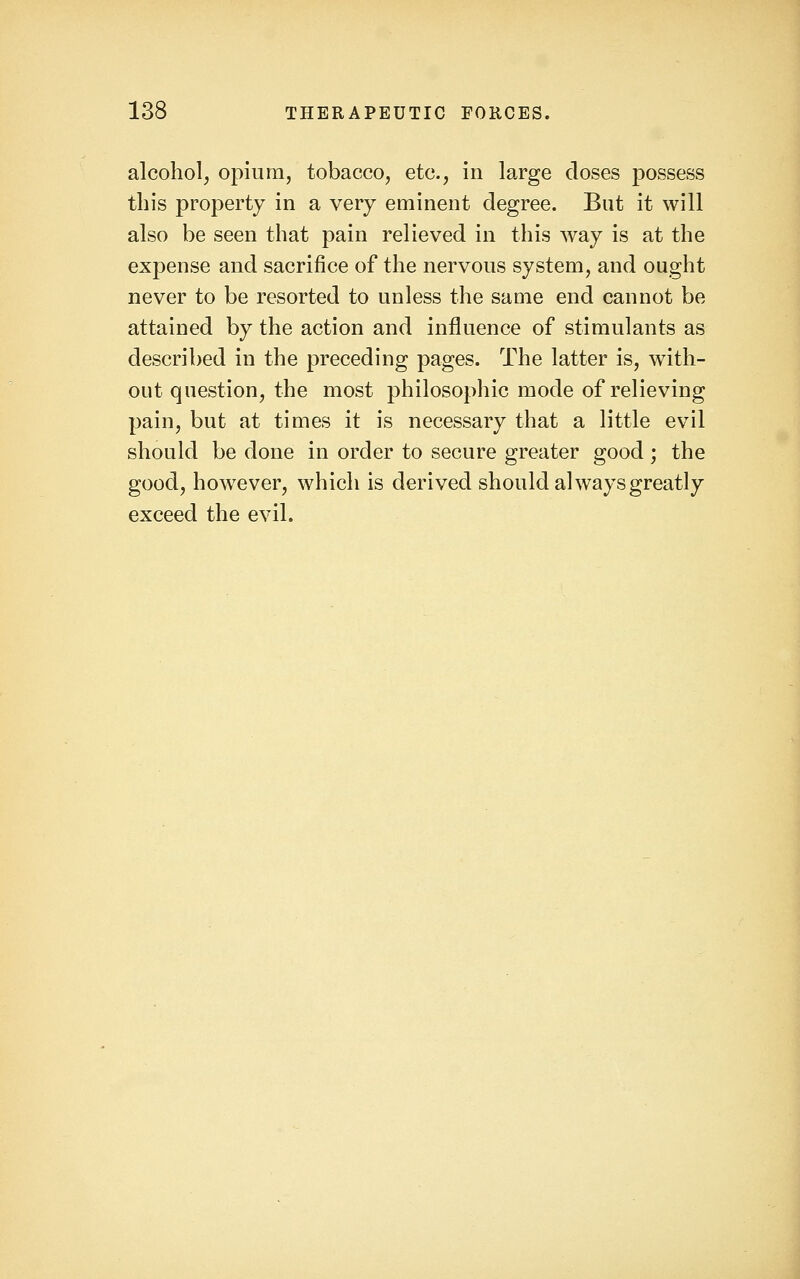 alcohol, opium, tobacco, etc., in large doses possess this property in a very eminent degree. But it will also be seen that pain relieved in this way is at the expense and sacrifice of the nervous system, and ought never to be resorted to unless the same end cannot be attained by the action and influence of stimulants as described in the preceding pages. The latter is, with- out question, the most philosophic mode of relieving pain, but at times it is necessary that a little evil should be done in order to secure greater good ; the good, however, which is derived should always greatly exceed the evil.