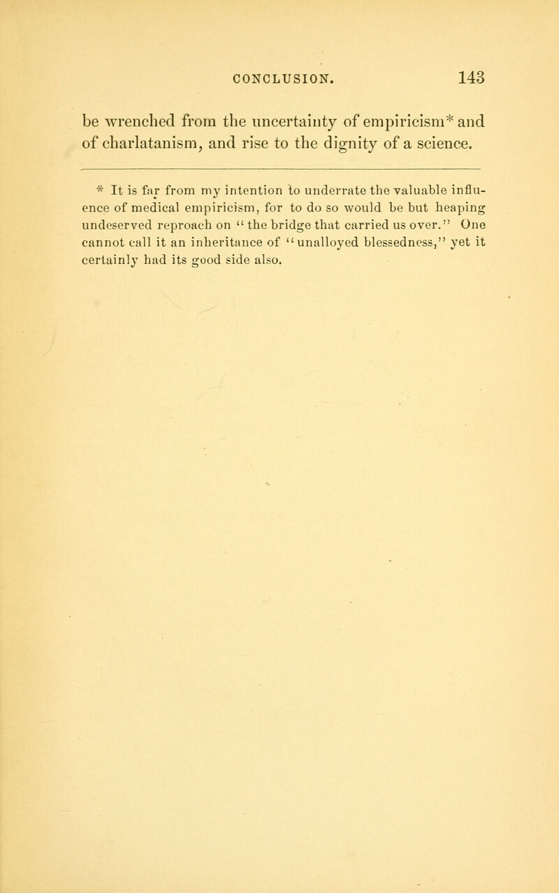 be Avrenched from the uncertainty of empiricism^ and of charlatanism, and rise to the dignity of a science. * It is far from my intention to underrate the valuable influ- ence of medical empiricism, for to do so would be but heaping undeserved reproach on the bridge that carried us over. One cannot call it an inheritance of unalloyed blessedness, yet it certainly had its good side also.
