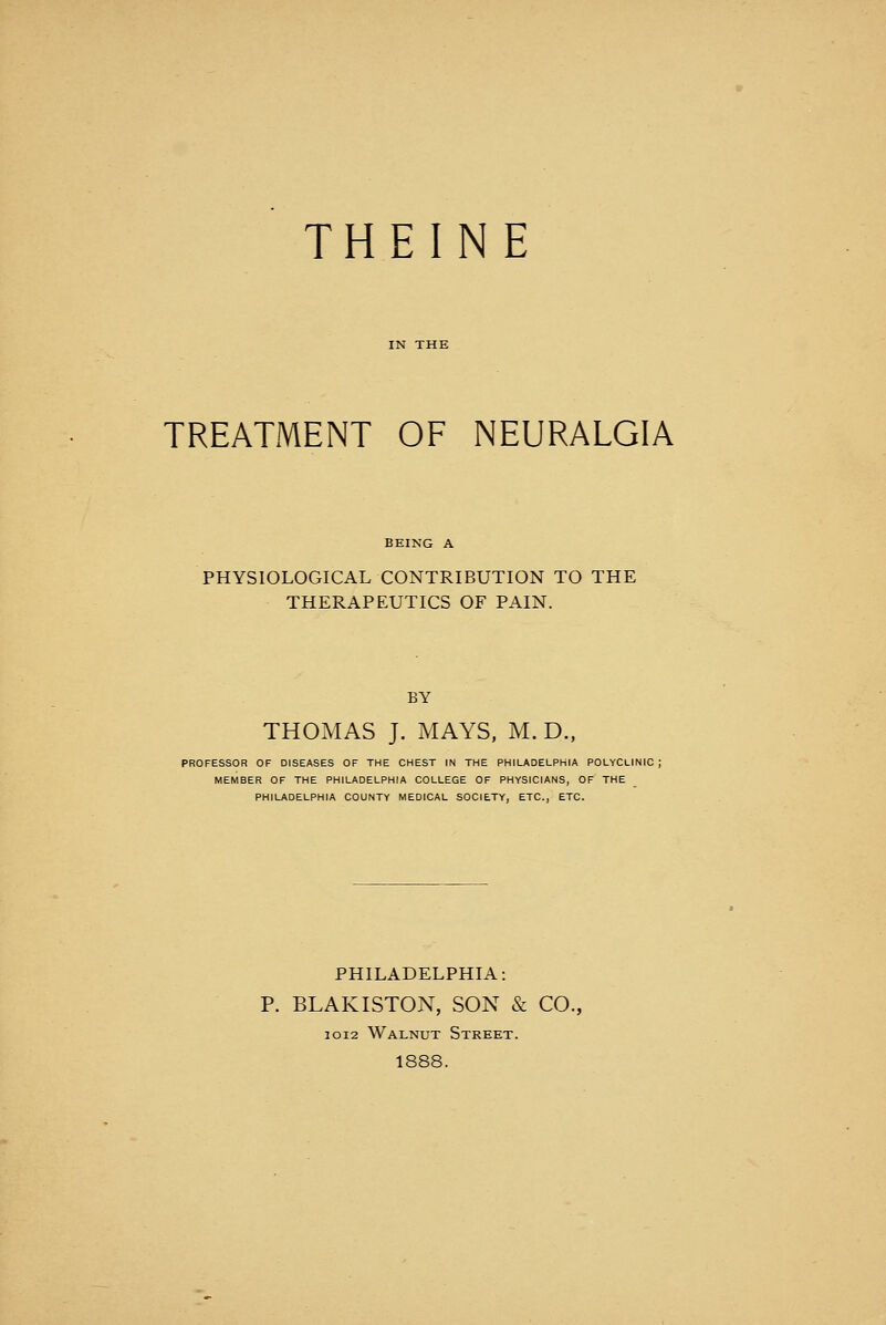 THEINE TREATMENT OF NEURALGIA PHYSIOLOGICAL CONTRIBUTION TO THE THERAPEUTICS OF PAIN. BY THOMAS J. MAYS, M. D., PROFESSOR OF DISEASES OF THE CHEST IN THE PHILADELPHIA POLYCLINIC; MEMBER OF THE PHILADELPHIA COLLEGE OF PHYSICIANS, OF THE PHILADELPHIA COUNTY MEDICAL SOCIETY, ETC., ETC. PHILADELPHIA: P. BLAKISTON, SON & CO., 10I2 Walnut Street. 1888.