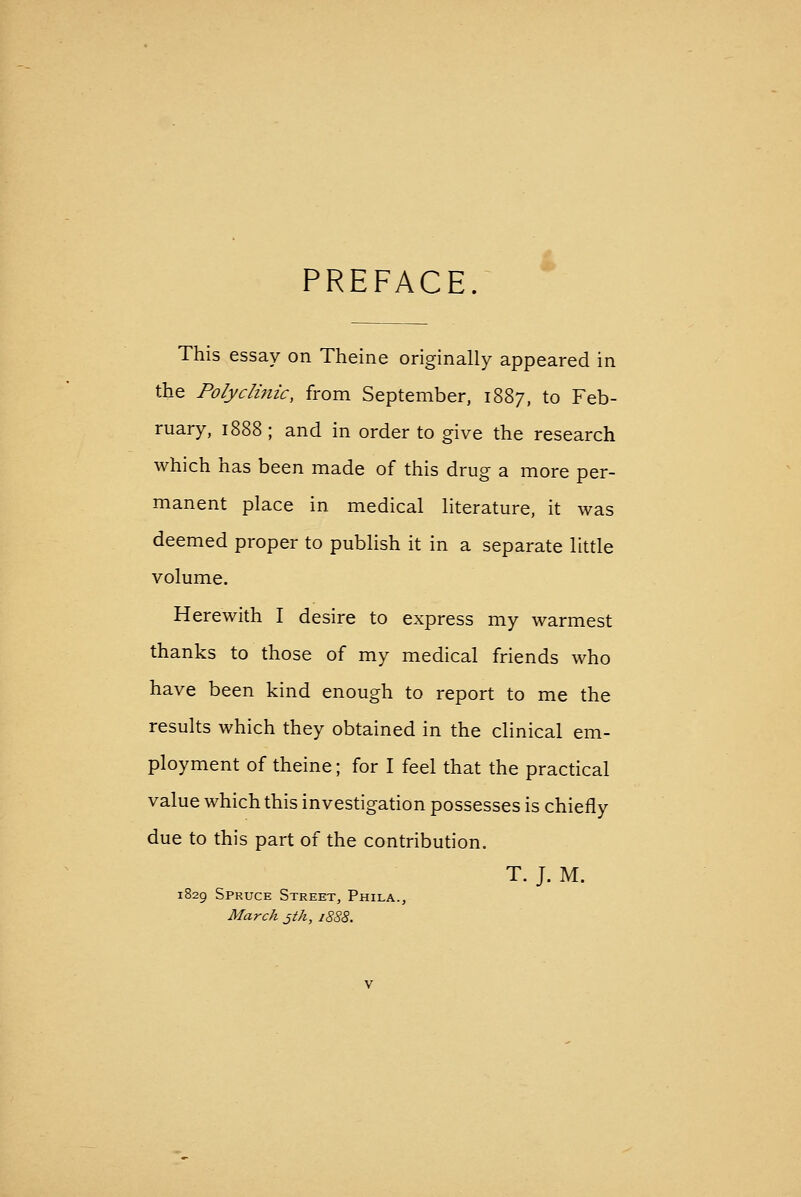 PREFACE This essay on Theine originally appeared in the Pofyclimc, from September, 1887, to Feb- ruary, 1888 ; and in order to give the research which has been made of this drug a more per- manent place in medical literature, it was deemed proper to publish it in a separate little volume. Herewith I desire to express my warmest thanks to those of my medical friends who have been kind enough to report to me the results which they obtained in the clinical em- ployment of theine; for I feel that the practical value which this investigation possesses is chiefly due to this part of the contribution. T. J. M. 1829 Spruce Street, Phila., March jtk, 1888.