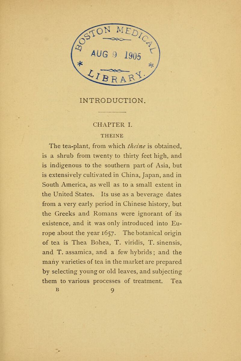 INTRODUCTION. CHAPTER I. THEINE The tea-plant, from which theine is obtained, is a shrub from twenty to thirty feet high, and is indigenous to the southern part of Asia, but is extensively cultivated in China, Japan, and in South America, as well as to a small extent in the United States. Its use as a beverage dates from a very early period in Chinese history, but the Greeks and Romans were ignorant of its existence, and it was only introduced into Eu- rope about the year 1657. The botanical origin of tea is Thea Bohea, T, viridis, T. sinensis, and T. assamica, and a few hybrids; and the many varieties of tea in the market are prepared by selecting young or old leaves, and subjecting them to various processes of treatment. Tea