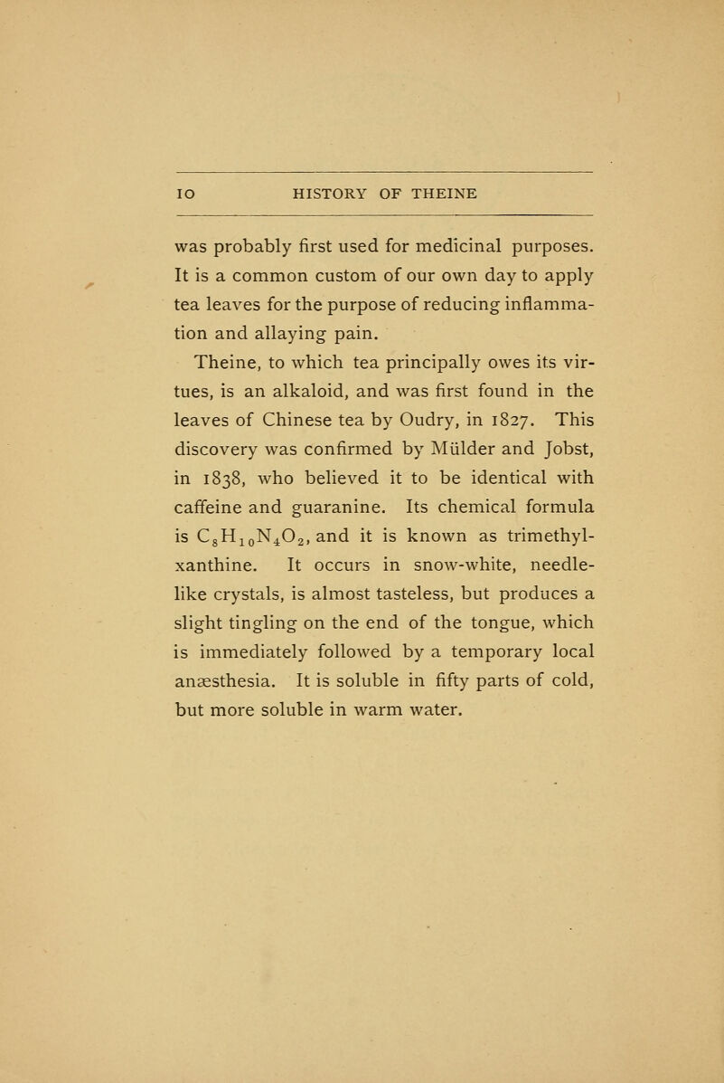 HISTORY OF THEINE was probably first used for medicinal purposes. It is a common custom of our own day to apply tea leaves for the purpose of reducing inflamma- tion and allaying pain. Theine, to which tea principally owes its vir- tues, is an alkaloid, and was first found in the leaves of Chinese tea by Oudry, in 1827. This discovery was confirmed by Mulder and Jobst, in 1838, who believed it to be identical with caffeine and guaranine. Its chemical formula is CgHjoN^Og, and it is known as trimethyl- xanthine. It occurs in snow-white, needle- like crystals, is almost tasteless, but produces a slight tingling on the end of the tongue, which is immediately followed by a temporary local anaesthesia. It is soluble in fifty parts of cold, but more soluble in warm water.
