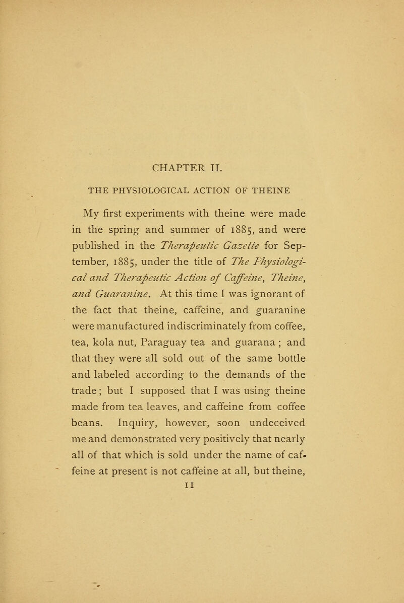 THE PHYSIOLOGICAL ACTION OF THEINE My first experiments with theine were made in the spring and summer of 1885, and were pubhshed in the Therapeutic Gazette for Sep- tember, 1885, under the title of The Thysiologi- cal and The?'apeiitic Action of Caffeiiie, Theitie, and Giiaranine. At this time I was ignorant of the fact that theine, caffeine, and guaranine were manufactured indiscriminately from coffee, tea, kola nut, Paraguay tea and guarana ; and that they were all sold out of the same bottle and labeled according to the demands of the trade; but I supposed that I was using theine made from tea leaves, and caffeine from coffee beans. Inquiry, however, soon undeceived me and demonstrated very positively that nearly all of that which is sold under the name of caf- feine at present is not caffeine at all, but theine, II