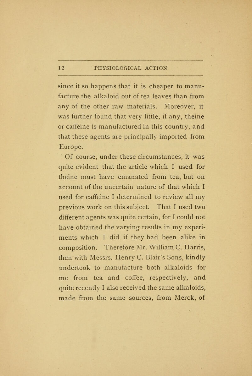 since it so happens that it is cheaper to manu- facture the alkaloid out of tea leaves than from any of the other raw materials. Moreover, it was further found that very little, if any, theine or caffeine is manufactured in this country, and that these agents are principally imported from Europe. Of course, under these circumstances, it was quite evident that the article which I used for theine must have emanated from tea, but on account of the uncertain nature of that which I used for caffeine I determined to review all my previous work on this subject. That I used two different agents was quite certain, for I could not have obtained the varying results in my experi- ments which I did if they had been alike in composition. Therefore Mr. William C. Harris, then with Messrs. Henry C. Blair's Sons, kindly undertook to manufacture both alkaloids for me from tea and coffee, respectively, and quite recently I also received the same alkaloids, made from the same sources, from Merck, of