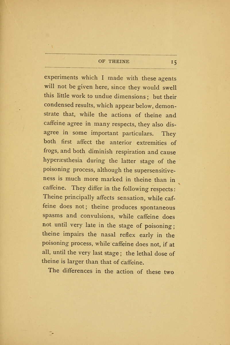 experiments which I made with these agents will not be given here, since they would swell this little work to undue dimensions ; but their condensed results, which appear below, demon- strate that, while the actions of theine and caffeine agree in many respects, they also dis- agree in some important particulars. They both first affect the anterior extremities of frogs, and both diminish respiration and cause hyperaesthesia during the latter stage of the poisoning process, although the supersensitive- ness is much more marked in theine than in caffeine. They differ in the following respects: Theine principally affects sensation, while caf- feine does not; theine produces spontaneous spasms and convulsions, while caffeine does not until very late in the stage of poisoning; theine impairs the nasal reflex early in the poisoning process, while caffeine does not, if at all, until the very last stage; the lethal dose of theine is larger than that of caffeine. The differences in the action of these two