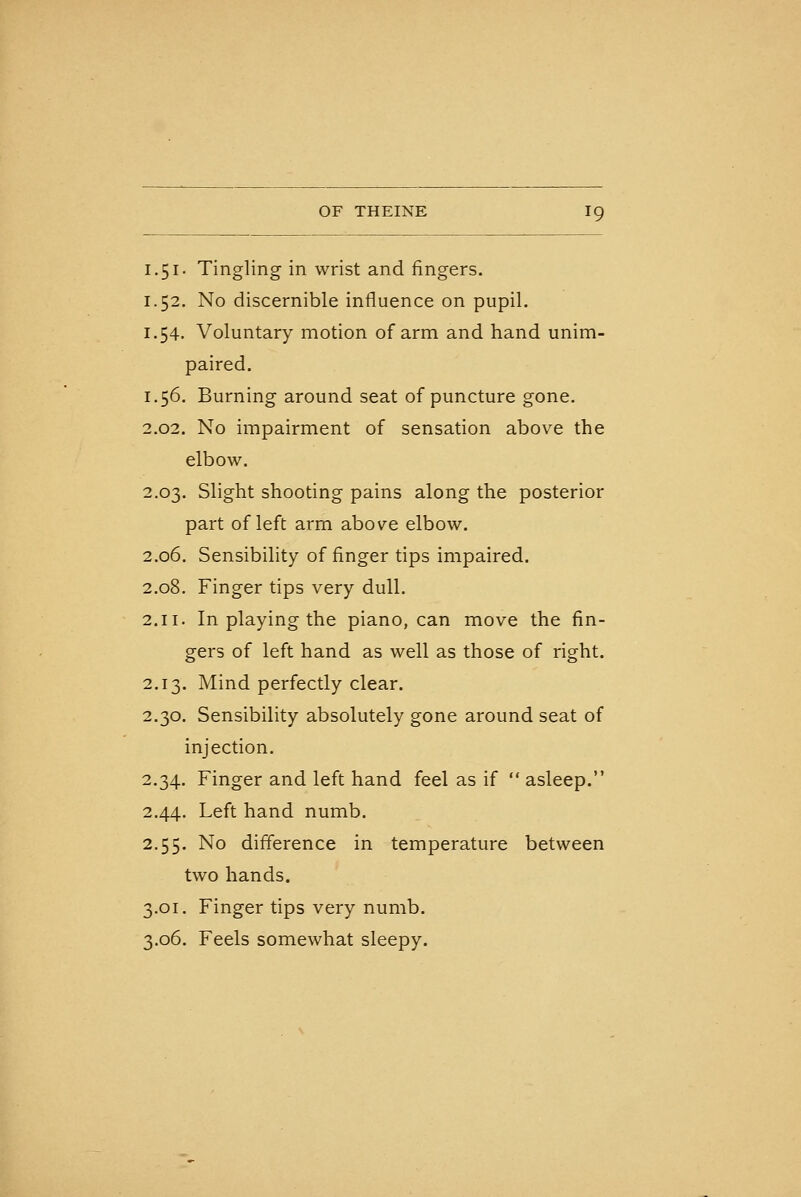 1.51. Tingling in wrist and fingers. 1.52. No discernible influence on pupil. 1.54. Voluntary motion of arm and hand unim- paired. 1.56. Burning around seat of puncture gone. 2.02. No impairment of sensation above the elbow. 2.03. Slight shooting pains along the posterior part of left arm above elbow. 2.06. Sensibility of finger tips impaired. 2.08. Finger tips very dull. 2.11. In playing the piano, can move the fin- gers of left hand as well as those of right. 2.13. Mind perfectly clear. 2.30. Sensibility absolutely gone around seat of injection. 2.34. Finger and left hand feel as if  asleep. 2.44. Left hand numb. 2.5$. No difference in temperature between two hands. 3.01. Finger tips very numb. 3.06. Feels somewhat sleepy.