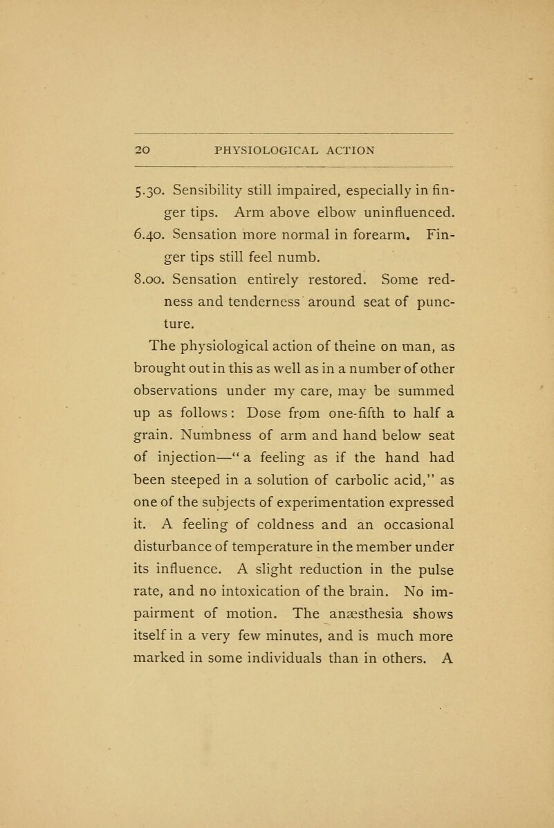 5.30. Sensibility still impaired, especially in fin- ger tips. Arm above elbow uninfluenced. 6.40. Sensation more normal in forearm. Fin- ger tips still feel numb. 8.00. Sensation entirely restored. Some red- ness and tenderness around seat of punc- ture. The physiological action of theine on man, as brought out in this as well as in a number of other observations under my care, may be summed up as follows: Dose frpm one-fifth to half a grain. Numbness of arm and hand below seat of injection— a feeling as if the hand had been steeped in a solution of carbolic acid, as one of the subjects of experimentation expressed it. A feeling of coldness and an occasional disturbance of temperature in the member under its influence. A slight reduction in the pulse rate, and no intoxication of the brain. No im- pairment of motion. The anaesthesia shows itself in a very few minutes, and is much more marked in some individuals than in others. A