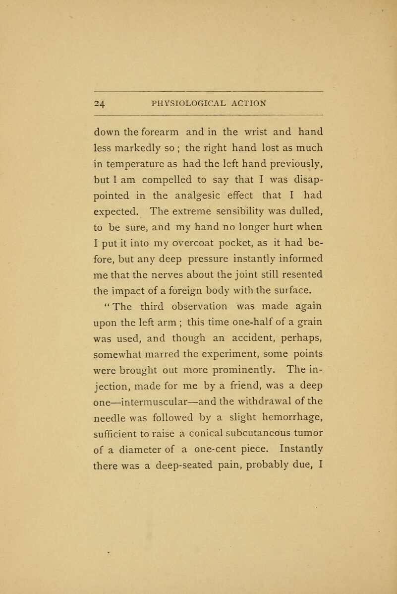 down the forearm and in the wrist and hand less markedly so ; the right hand lost as much in temperature as had the left hand previously, but I am compelled to say that I was disap- pointed in the analgesic effect that I had expected. The extreme sensibility was dulled, to be sure, and my hand no longer hurt when I put it into my overcoat pocket, as it had be- fore, but any deep pressure instantly informed me that the nerves about the joint still resented the impact of a foreign body with the surface. The third observation was made again upon the left arm ; this time one-half of a grain was used, and though an accident, perhaps, somewhat marred the experiment, some points were brought out more prominently. The in- jection, made for me by a friend, was a deep one—intermuscular—and the withdrawal of the needle was followed by a slight hemorrhage, sufficient to raise a conical subcutaneous tumor of a diameter of a one-cent piece. Instantly there was a deep-seated pain, probably due, I