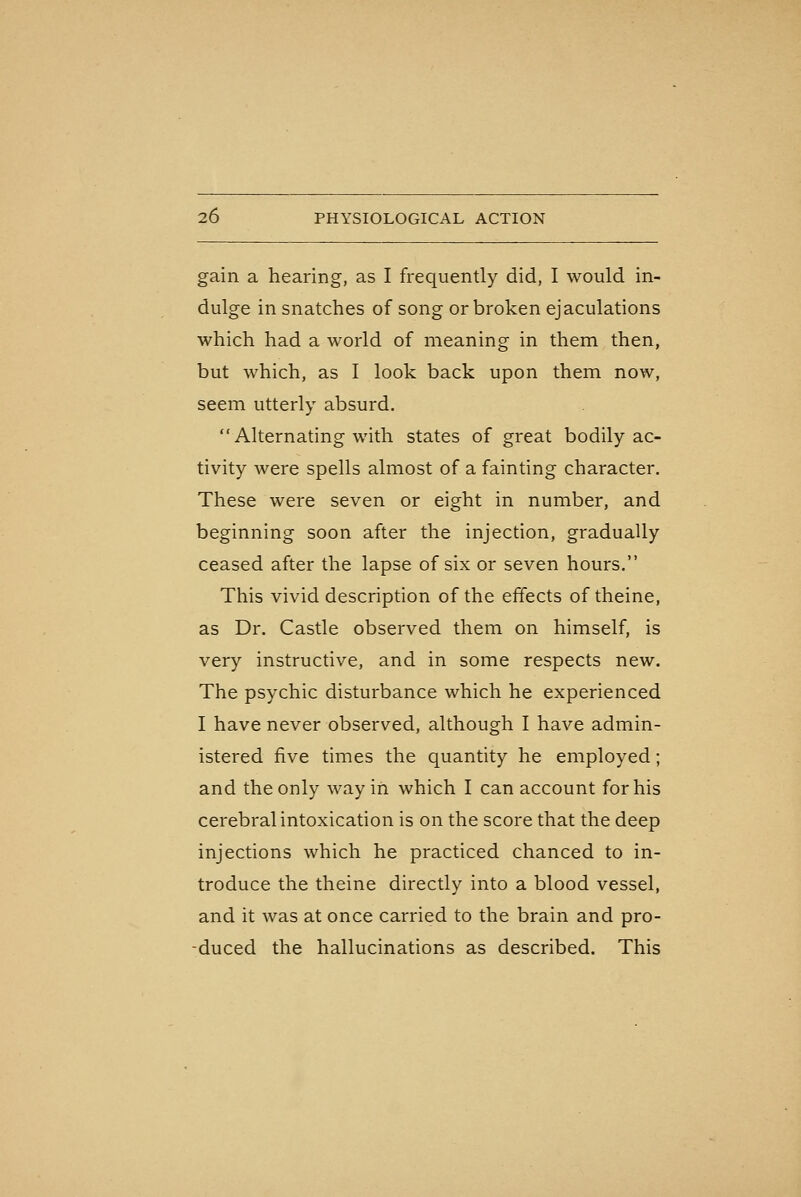 gain a hearing, as I frequently did, I would in- dulge in snatches of song or broken ejaculations which had a world of meaning in them then, but which, as I look back upon them now, seem utterly absurd.  Alternating with states of great bodily ac- tivity were spells almost of a fainting character. These were seven or eight in number, and beginning soon after the injection, gradually ceased after the lapse of six or seven hours. This vivid description of the effects of theine, as Dr. Castle observed them on himself, is very instructive, and in some respects new. The psychic disturbance which he experienced I have never observed, although I have admin- istered five times the quantity he employed; and the only way in which I can account for his cerebral intoxication is on the score that the deep injections which he practiced chanced to in- troduce the theine directly into a blood vessel, and it was at once carried to the brain and pro- -duced the hallucinations as described. This