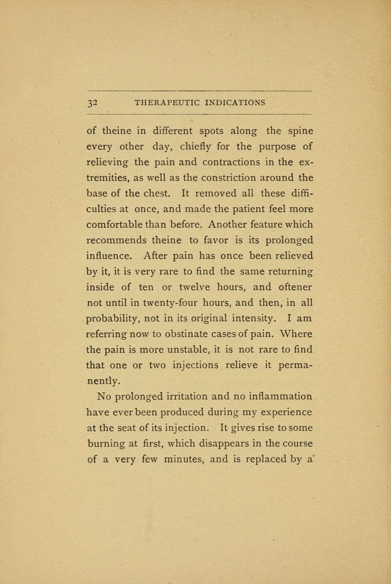 of theine in different spots along the spine every other day, chiefly for the purpose of relieving the pain and contractions in the ex- tremities, as well as the constriction around the base of the chest. It removed all these diffi- culties at once, and made the patient feel more comfortable than before. Another feature which recommends theine to favor is its prolonged influence. After pain has once been relieved by it, it is very rare to find the same returning inside of ten or twelve hours, and oftener not until in twenty-four hours, and then, in all probability, not in its original intensity. I am referring now to obstinate cases of pain. Where the pain is more unstable, it is not rare to find that one or two injections relieve it perma- nently. No prolonged irritation and no inflammation have ever been produced during my experience at the seat of its injection. It gives rise to some burning at first, which disappears in the course of a very few minutes, and is replaced by a