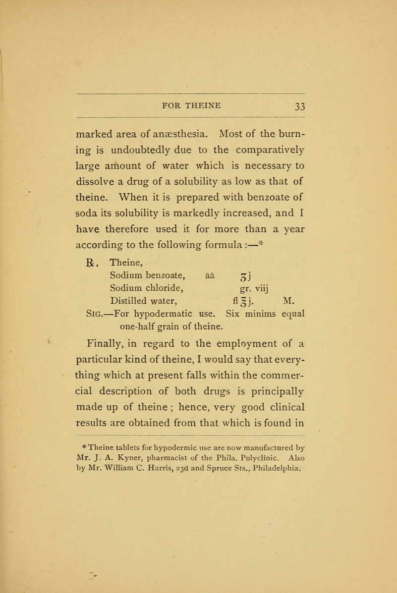 marked area of anaesthesia. Most of the burn- ing is undoubtedly due to the comparatively large amount of water which is necessary to dissolve a drug of a solubility as low as that of theine. When it is prepared with benzoate of soda its solubility is markedly increased, and I have therefore used it for more than a year according to the following formula :—* R. Theine, Sodium benzoate, aa ^j Sodium chloride, gr. viij Distilled water, fl^j. M. SiG.—For hypodermatic use. Six minims equal one-half grain of theine. Finally, in regard to the employment of a particular kind of theine, I would say that every- thing which at present falls within the commer- cial description of both drugs is principally made up of theine ; hence, very good clinical results are obtained from that which is found in * Theine tablets for hypodermic use are now manufactured by- Mr. J. A. Kyner, pharmacist of the Phila. Polyclinic. Also by Mr. William C. Harris, 23CI and Spruce Sts,, Philadelphia.
