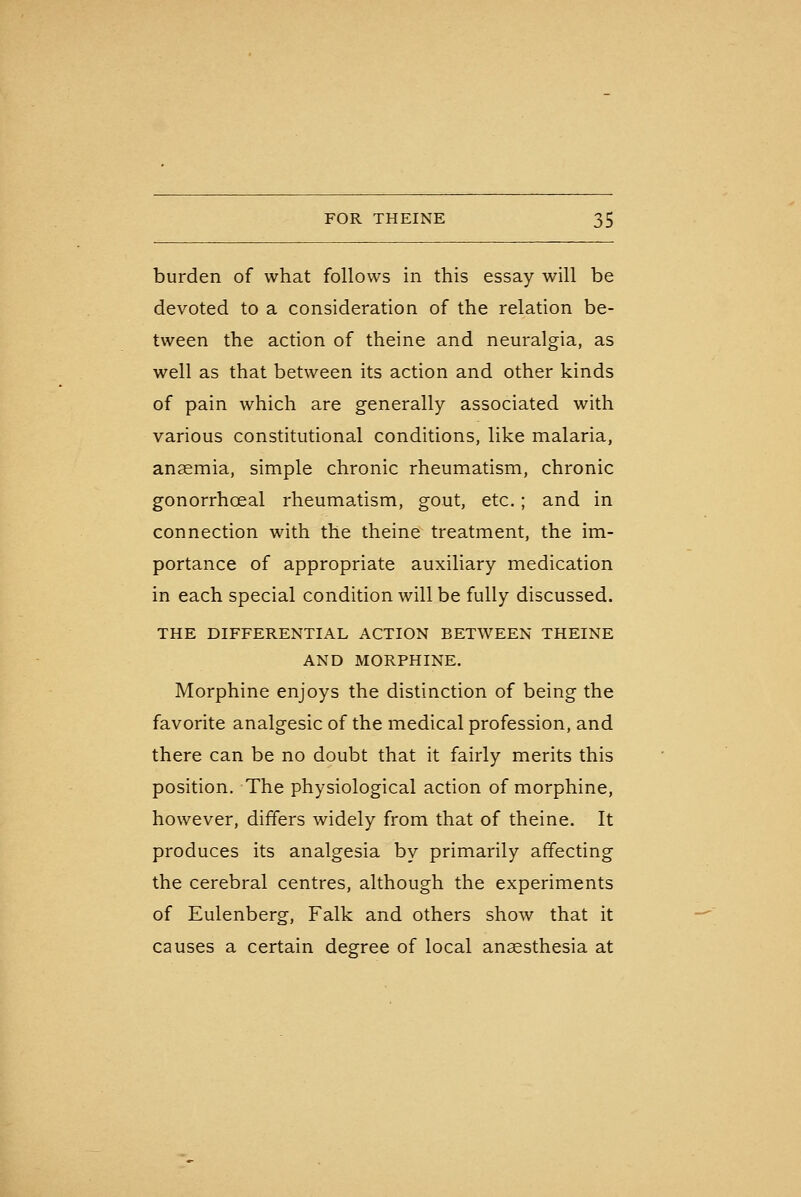 burden of what follows in this essay will be devoted to a consideration of the relation be- tween the action of theine and neuralgia, as well as that between its action and other kinds of pain which are generally associated with various constitutional conditions, like malaria, anaemia, simple chronic rheumatism, chronic gonorrhoeal rheumatism, gout, etc. ; and in connection with the theine treatment, the im- portance of appropriate auxiliary medication in each special condition will be fully discussed. THE DIFFERENTIAL ACTION BETWEEN THEINE AND MORPHINE. Morphine enjoys the distinction of being the favorite analgesic of the medical profession, and there can be no doubt that it fairly merits this position. The physiological action of morphine, however, differs widely from that of theine. It produces its analgesia by primarily affecting the cerebral centres, although the experiments of Eulenberg, Falk and others show that it causes a certain degree of local anesthesia at