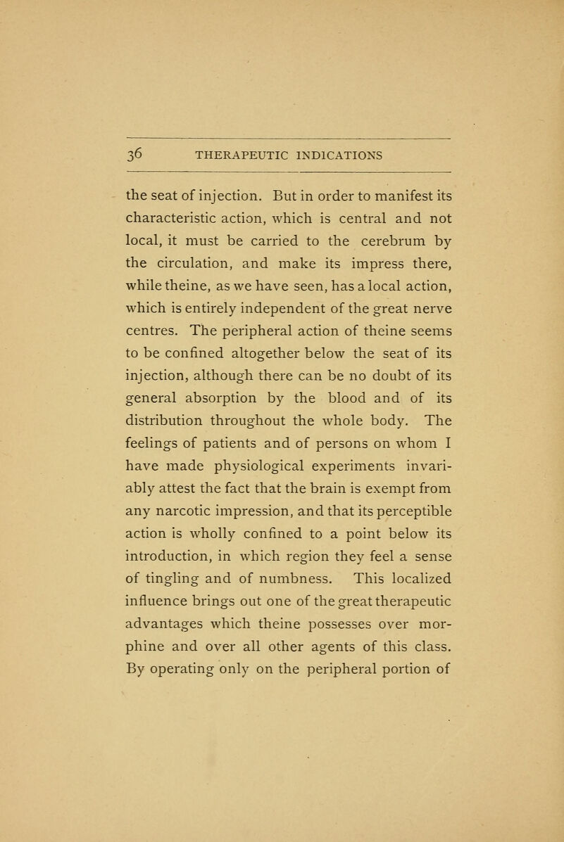 the seat of injection. But in order to manifest its characteristic action, which is central and not local, it must be carried to the cerebrum by the circulation, and make its impress there, while theine, as we have seen, has a local action, which is entirely independent of the great nerve centres. The peripheral action of theine seems to be confined altogether below the seat of its injection, although there can be no doubt of its general absorption by the blood and of its distribution throughout the whole body. The feelings of patients and of persons on whom I have made physiological experiments invari- ably attest the fact that the brain is exempt from any narcotic impression, and that its perceptible action is wholly confined to a point below its introduction, in which region they feel a sense of tingling and of numbness. This localized influence brings out one of the great therapeutic advantages which theine possesses over mor- phine and over all other agents of this class. By operating only on the peripheral portion of