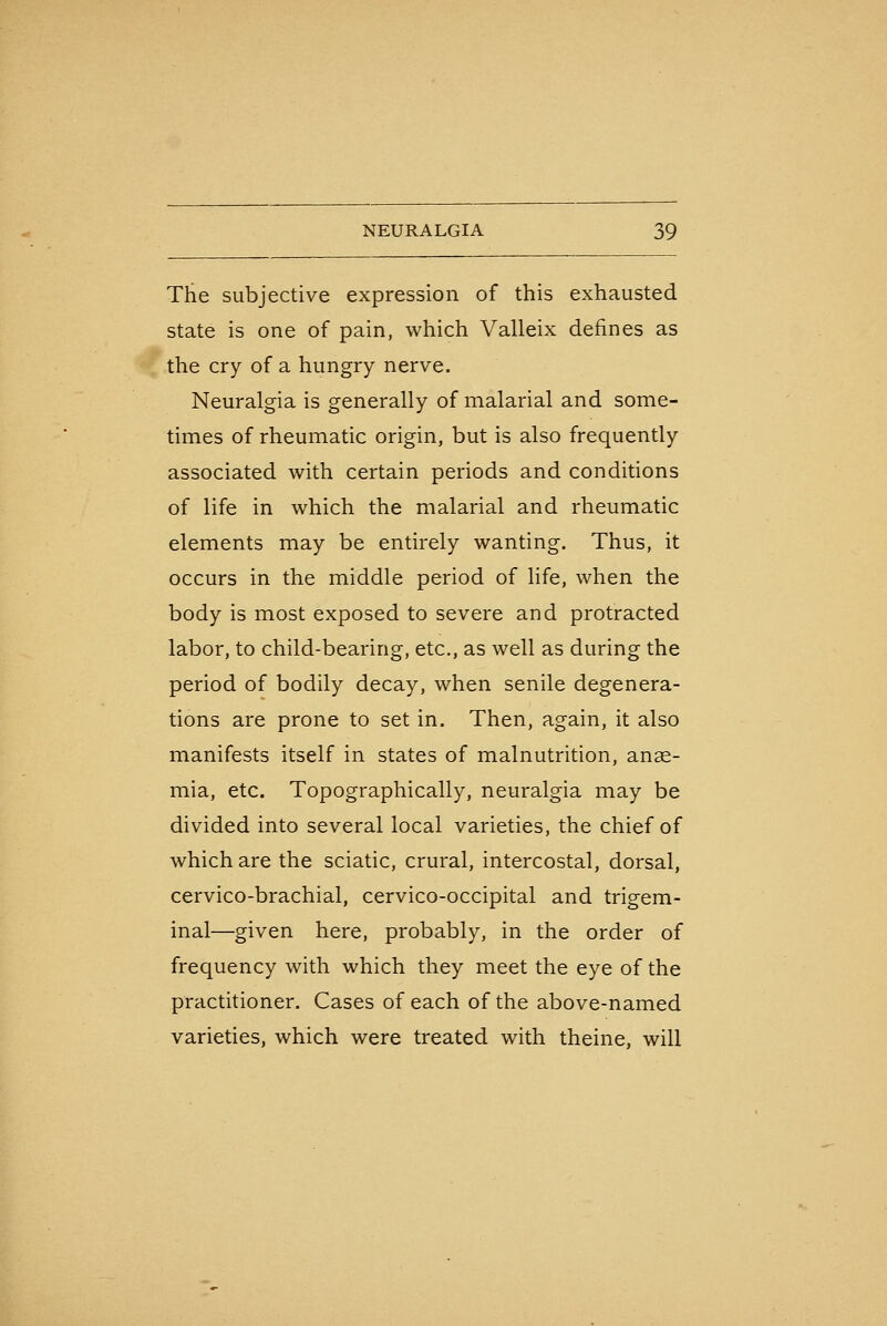 The subjective expression of this exhausted state is one of pain, which Valleix defines as the cry of a hungry nerve. Neuralgia is generally of malarial and some- times of rheumatic origin, but is also frequently associated with certain periods and conditions of life in which the malarial and rheumatic elements may be entirely wanting. Thus, it occurs in the middle period of life, when the body is most exposed to severe and protracted labor, to child-bearing, etc., as well as during the period of bodily decay, when senile degenera- tions are prone to set in. Then, again, it also manifests itself in states of malnutrition, anae- mia, etc. Topographically, neuralgia may be divided into several local varieties, the chief of which are the sciatic, crural, intercostal, dorsal, cervico-brachial, cervico-occipital and trigem- inal—given here, probably, in the order of frequency with which they meet the eye of the practitioner. Cases of each of the above-named varieties, which were treated with theine, will