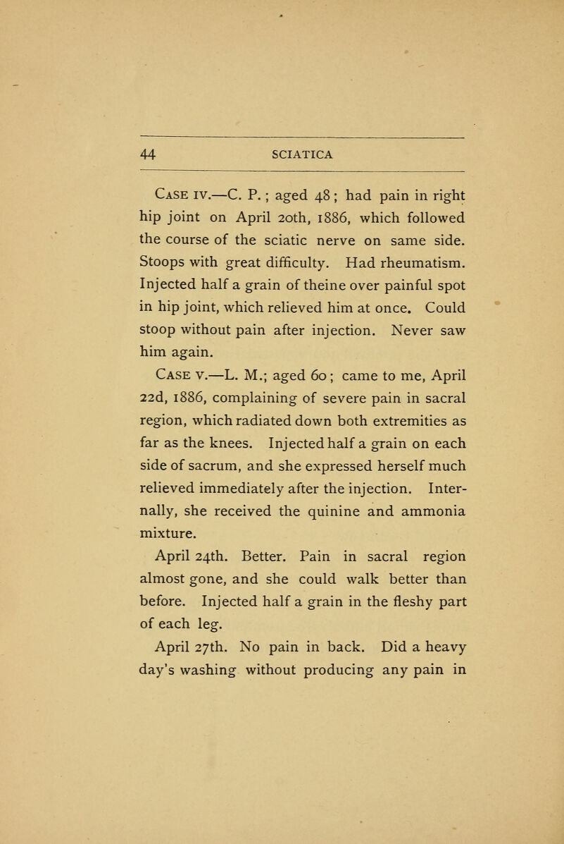 Case iv.—C. P.; aged 48 ; had pain in right hip joint on April 20th, 1886, which followed the course of the sciatic nerve on same side. Stoops with great difficulty. Had rheumatism. Injected half a grain of theine over painful spot in hip joint, which reheved him at once. Could stoop without pain after injection. Never saw him again. Case v.—L. M.; aged 60; came to me, April 22d, 1886, complaining of severe pain in sacral region, which radiated down both extremities as far as the knees. Injected half a grain on each side of sacrum, and she expressed herself much relieved immediately after the injection. Inter- nally, she received the quinine and ammonia mixture. April 24th. Better. Pain in sacral region almost gone, and she could walk better than before. Injected half a grain in the fleshy part of each leg. April 27th. No pain in back. Did a heavy day's washing without producing any pain in